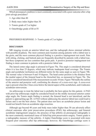 AAOS 2016 Adult Reconstructive Surgery of the Hip and Knee
58
Which presurgical condition is most commonly associated with a poor outcome after a hip
joint salvage procedure?
1- Age older than 40
2- Body mass index higher than 30
3- Tonnis grade of 2 or higher
4- Outerbridge grade of III or IV
PREFERRED RESPONSE: 3- Tonnis grade of 2 or higher
DISCUSSION
MR imaging reveals an anterior labral tear, and the radiograph shows minimal arthritis
with possible dysplasia. The most common pain location among patients with a labral tear is
the groin, and the most common physical finding is a positive impingement test result. Pain
with sitting, clicking, and buttock pain are frequently described by patients with a labral tear,
but these symptoms are less common than groin pain. A positive posterior impingement test
finding is more common in patients with a posterior labral tear.
The lateral center edge angle is pictured in Figure 70a. This angle is considered abnormal
when it is less than 25 degrees, which may indicate inadequate head coverage. The Tonnis
angle and acetabular inclination are different terms for the same angle as seen in Figure 70b.
The normal value is between 0 and 10 degrees. The head center position is the distance from
the medial aspect of the femoral head to the ilioischial line, as measured in Figure 70c. The
head is considered lateralized if the measurement exceeds 10 mm. Figure 70d marks the outline
of the anterior and posterior wall, confirming the absence of a cross-over sign. A cross-over
sign is present when the 2 lines cross below the lateral aspect of the acetabulum, and it indicates
acetabular retroversion.
An arthroscopy to treat the labral tear is probably the best option for this patient. A PAO
with prior hip arthroscopy might be considered based on the mildly increased anterior center
edge angle; the Tonnis angle finding is normal, the femoral head is not lateralized, and the
patient is approaching age 40. A PAO without addressing the anterior labral tear could lead to
failure and is not the best choice. The patient does not have an acetabular pincer lesion and
would not benefit from an acetabular edge resection.
Although age beyond 40 years and body mass index higher than 30 can adversely affect
clinical outcomes after joint preservation procedures (PAO, hip arthroscopy, and femoral
acetabular impingement surgery), the presence of hip arthritis on presurgical radiographs is
the most commonly mentioned cause of failed hip joint preservation surgery. Tonnis grade is
a radiographic measure of hip arthritis. A higher Outerbridge score is associated with more
frequent poor outcomes after hip arthroscopy; however, the Outerbridge cartilage score is
 