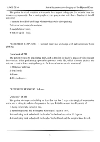 AAOS 2016 Adult Reconstructive Surgery of the Hip and Knee
5
The patient is asked to return in 6 months for a repeat radiograph. Six months later she
remains asymptomatic, but a radiograph reveals progressive osteolysis. Treatment should
consist of
1- femoral head/liner exchange with retroacetabular bone grafting.
2- femoral and acetabular revision.
3- acetabular revision.
4- follow-up in 1 year.
PREFERRED RESPONSE: 1- femoral head/liner exchange with retroacetabular bone
grafting.
Question 6 of 200
The patient begins to experience pain, and a decision is made to proceed with surgical
intervention. When performing a posterior approach to the hip, which structure protects the
anterior retractor from causing damage to the femoral neurovascular structures?
1- Obturator externus
2- Piriformis
3- Psoas
4- Rectus femoris
PREFERRED RESPONSE: 3- Psoas
Question 7 of 200
The patient develops an inability to dorsiflex her foot 2 days after surgical intervention
while she is sitting in a chair after physical therapy. Initial treatment should consist of
1- lying completely supine in bed.
2- remaining seated and placing the postsurgical leg on a stool.
3- transferring back to bed with the head of the bed no lower than 60 degrees.
4- transferring back to bed with the head of the bed level and the surgical knee flexed.
 