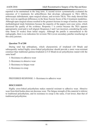 AAOS 2016 Adult Reconstructive Surgery of the Hip and Knee
61
reported to be maintained in the long term. A second review systematically evaluated the
outcomes of 4 treatments for arthrofibrosis that develops subsequent to TKA (MUA,
arthroscopic debridement, open surgical release, and revision TKA). This study showed that
there were no significant differences in the Knee Society Score of the 4 treatment modalities.
Although open surgical release resulted in the greatest increase in range of motion, there were
methodological study limitations because the majority of the papers were case series, which
decreased the quality of the evidence. Response 1 is correct because the TKA appears
appropriately sized and is well aligned. Responses 2 and 3 are incorrect, considering the early
time frame (8 weeks) from initial surgery. Although the patella is unresurfaced in the
radiographs, there is no indication for revision TKA (even secondary patellar resurfacing) at
this early juncture.
Question 75 of 200
During total hip arthroplasty, which characteristic of irradiated (10 Mrad) and
subsequently melted highly cross-linked polyethylene should provide a more wear-resistant
construct than traditional gamma-irradiated (2.5-4 Mrad)-in-air polyethylene mated with the
same head?
1- Resistance to adhesive wear
2- Resistance to abrasive wear
3- Resistance to fatigue wear
4- Resistance to creep
PREFERRED RESPONSE: 1- Resistance to adhesive wear
DISCUSSION
Highly cross-linked polyethylene makes material resistant to adhesive wear. Abrasive
wear from third bodies does not decrease wear. The fatigue strength of this material is inferior
to traditional polyethylene, and its resistance to creep is the same, if not lower, than that of
traditional polyethylene.
 