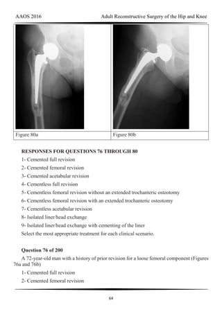 AAOS 2016 Adult Reconstructive Surgery of the Hip and Knee
64
Figure 80a Figure 80b
RESPONSES FOR QUESTIONS 76 THROUGH 80
1- Cemented full revision
2- Cemented femoral revision
3- Cemented acetabular revision
4- Cementless full revision
5- Cementless femoral revision without an extended trochanteric osteotomy
6- Cementless femoral revision with an extended trochanteric osteotomy
7- Cementless acetabular revision
8- Isolated liner/head exchange
9- Isolated liner/head exchange with cementing of the liner
Select the most appropriate treatment for each clinical scenario.
Question 76 of 200
A 72-year-old man with a history of prior revision for a loose femoral component (Figures
76a and 76b)
1- Cemented full revision
2- Cemented femoral revision
 