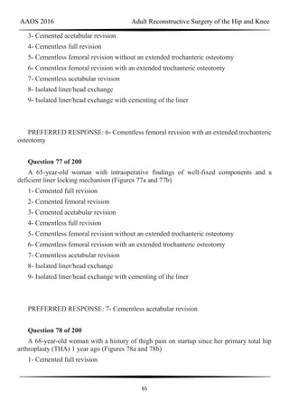 AAOS 2016 Adult Reconstructive Surgery of the Hip and Knee
65
3- Cemented acetabular revision
4- Cementless full revision
5- Cementless femoral revision without an extended trochanteric osteotomy
6- Cementless femoral revision with an extended trochanteric osteotomy
7- Cementless acetabular revision
8- Isolated liner/head exchange
9- Isolated liner/head exchange with cementing of the liner
PREFERRED RESPONSE: 6- Cementless femoral revision with an extended trochanteric
osteotomy
Question 77 of 200
A 65-year-old woman with intraoperative findings of well-fixed components and a
deficient liner locking mechanism (Figures 77a and 77b)
1- Cemented full revision
2- Cemented femoral revision
3- Cemented acetabular revision
4- Cementless full revision
5- Cementless femoral revision without an extended trochanteric osteotomy
6- Cementless femoral revision with an extended trochanteric osteotomy
7- Cementless acetabular revision
8- Isolated liner/head exchange
9- Isolated liner/head exchange with cementing of the liner
PREFERRED RESPONSE: 7- Cementless acetabular revision
Question 78 of 200
A 68-year-old woman with a history of thigh pain on startup since her primary total hip
arthroplasty (THA) 1 year ago (Figures 78a and 78b)
1- Cemented full revision
 