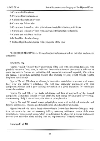AAOS 2016 Adult Reconstructive Surgery of the Hip and Knee
67
1- Cemented full revision
2- Cemented femoral revision
3- Cemented acetabular revision
4- Cementless full revision
5- Cementless femoral revision without an extended trochanteric osteotomy
6- Cementless femoral revision with an extended trochanteric osteotomy
7- Cementless acetabular revision
8- Isolated liner/head exchange
9- Isolated liner/head exchange with cementing of the liner
PREFERRED RESPONSE: 6- Cementless femoral revision with an extended trochanteric
osteotomy
DISCUSSION
Figures 76a and 76b show likely undersizing of the stem with subsidence. Revision, with
possibly a modular fluted stem, is indicated. Extended trochanteric osteotomy is indicated to
avoid trochanteric fracture and to facilitate fully coated stem removal, especially if trephines
are needed. It is unlikely cemented fixation after multiple revisions would provide reliable
long-term survivorship.
Figures 77a and 77b show an older-style cementless acetabular component with severe
liner wear and extensive osteolysis. The well-fixed acetabular component with poor
component position and a poor locking mechanism is a good indication for cementless
acetabular revision.
Figures 78a and 78b reveal likely subsidence and lack of ongrowth of the femoral
component. Cementless femoral revision offers the best chance for long-term survivorship.
An osteotomy likely is not necessary for removal or implantation.
Figures 79a and 79b reveal severe polyethylene wear with well-fixed acetabular and
femoral components. This is a good indication for a head and liner exchange.
Figures 80a and 80b show a loose cemented stem. Cementless fixation offers good long-
term outcomes in this case. An osteotomy is likely necessary in this case because of the varus
remodeling of the proximal femur, which would increase the chance of a greater trochanteric
fracture with extraction of the existing stem and implantation of the revision stem.
Question 81 of 200
 