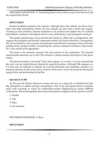 AAOS 2016 Adult Reconstructive Surgery of the Hip and Knee
6
PREFERRED RESPONSE: 4- transferring back to bed with the head of the bed level and
the surgical knee flexed.
DISCUSSION
Gamma irradiation produces free radicals. Although these free radicals can form cross-
links with other polyethylene chains, the free radicals can also form a bond with oxygen,
resulting in early oxidation. Gamma irradiation in air produces the highest risk for oxidized
polyethylene, resulting in the highest risk for wear, delamination, and subsequent osteolysis.
This patient demonstrates severe periarticular osteolysis. When she is asymptomatic, this
suggests the acetabular and femoral components remain well fixed to the bone. Consequently,
she can be treated by removing the wear generator (polyethylene exchange), along with bone
grafting of the osteolytic defect. Considering the extensive amount of osteolysis, observation
for 1 year would not be appropriate.
The psoas is the anatomic structure that runs anterior to the acetabulum. The femoral
neurovascular structures are at risk if the retractor is placed anterior and inferior to the psoas
tendon.
The patient develops a foot drop 2 days after surgery. As a result, it can be assumed that
the nerve was not injured directly during the surgical procedure. Although MR imaging or a
CT scan may be indicated to identify an evolving hematoma, the immediate concern is to
minimize pressure on the sciatic nerve. Tension on the nerve can be decreased by flexing the
surgical knee and positioning the bed flat.
Question 8 of 200
An 80-year-old African American woman who lives in a large city is scheduled for total
hip arthroplasty to address primary osteoarthritis. Part of the presurgical protocol includes
nasal swab screening to assess for methicillin-resistant Staphylococcus aureus (MRSA)
colonization. Which demographic factor places this patient at highest risk for a positive result?
1- Gender
2- Age
3- Race
4- Environment
PREFERRED RESPONSE: 3- Race
DISCUSSION
 