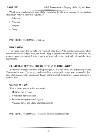 AAOS 2016 Adult Reconstructive Surgery of the Hip and Knee
69
Which wear mechanism is most likely responsible for the wear damage on the modular
tibial insert retrieval shown in Figure 82?
1- Adhesive
2- Abrasive
3- Fatigue
4- Creep
PREFERRED RESPONSE: 3- Fatigue
DISCUSSION
The figure shows the top side of a retrieved tibial liner. Pitting and delamination, which
are associated with fatigue wear, are noted. Creep is deformation without wear. Adhesive and
abrasive wear is associated with removal of material on the back side of modular tibial
components.
CLINICAL SITUATION FOR QUESTIONS 83 THROUGH 87
A bilateral cemented total knee arthroplasty (TKA) was performed on an otherwise healthy
63-year-old woman. The surgery and immediate postsurgical course were uneventful. Two
days after surgery, while in physical therapy at the hospital, the patient’s oxygen saturation is
noted at 92%.
Question 83 of 200
What is the most reasonable next step?
1- Multidetector CT scan
2- Ventilation-perfusion scan
3- Reassess on supplemental oxygen
4- Anteroposterior and lateral chest radiographs
PREFERRED RESPONSE: 3- Reassess on supplemental oxygen
 