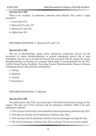 AAOS 2016 Adult Reconstructive Surgery of the Hip and Knee
70
Question 84 of 200
What is the incidence of pulmonary embolism after bilateral TKA under a single
anesthetic?
1- Lower than 0.5%
2- Between 0.5% and 1.5%
3- Between 5% and 10%
4- Higher than 10%
PREFERRED RESPONSE: 2- Between 0.5% and 1.5%
Question 85 of 200
The use of pharmacologic agents and/or mechanical compressive devices for the
prevention of venous thromboembolism in patients undergoing elective hip or knee
arthroplasty who are not at elevated risk beyond risk associated with the surgery for venous
thromboembolism or bleeding was assigned which grade of recommendation by the 2011
AAOS Clinical Practice Guideline, Preventing Venous Thromboembolic Disease in Patients
Undergoing Elective Hip and Knee Arthroplasty?
1-- Strong
2- Moderate
3- Limited
4- Inconclusive
PREFERRED RESPONSE: 2- Moderate
Question 86 of 200
The patient knows that TXA was used as part of the blood conservation strategy for her
surgery. She asks you if TXA increases risk for pulmonary embolism. What is the most
appropriate response?
1- TXA increases risk for deep venous thrombosis but not pulmonary embolism after TKA.
2- TXA does not increase risk for pulmonary embolism after TKA.
3- TXA increases risk for pulmonary embolism, but the advantages outweigh the risks.
4- The risk for pulmonary embolism after TKA involving TXA has never been studied.
 