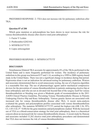 AAOS 2016 Adult Reconstructive Surgery of the Hip and Knee
71
PREFERRED RESPONSE: 2- TXA does not increase risk for pulmonary embolism after
TKA.
Question 87 of 200
Which gene mutation or polymorphism has been shown to most increase the risk for
venous thromboembolic disease after elective total joint arthroplasty?
1- Factor V Leiden
2- Prothrombin G20210A
3- MTHFR/C677T/TT
4- Lupus anticoagulant
PREFERRED RESPONSE: 3- MTHFR/C677T/TT
DISCUSSION
Simultaneous bilateral TKA accounts for approximately 6% of the TKAs performed in the
United States and is more frequently performed for women. The incidence of pulmonary
embolism in this group was between 0.57 and 1.14, according to a 1999 to 2008 registry-based
study in the United States. There was not a significant change in incidence during that period.
Hypoxemia alone is not an indication for advanced testing for pulmonary embolism. Winters
and associates demonstrated that to avoid unnecessary testing, the use of a hypoxia algorithm
is a reasonable first step. The use of pharmacologic agents and/or mechanical compressive
devices for the prevention of venous thromboembolism in patients undergoing elective hip or
knee arthroplasty and who are not at elevated risk beyond that of the surgery itself for venous
thromboembolism or bleeding was given a Moderate grade of recommendation in the 2011
AAOS Clinical Practice Guideline, Preventing Venous Thromboembolic Disease in Patients
Undergoing Elective Hip and Knee Arthroplasty. Various genetic factors are associated with
increased risk for venous thromboembolic disease after TKA. A recent meta-analysis
evaluated the genetic and polymorphism profiles associated with venous thromboembolism
after arthroplasty. The mutation MTHFR/C677T/TT carried the highest risk (OR 2.36; 95%
CI, 1.03-5.42, P = 0.04) for the gene mutations and polymorphisms studied. With the increased
use of TXA as a blood-conservation strategy for total joint arthroplasty, there is a theoretical
concern about an increased risk for venous thromboembolic disease. A recent study by Duncan
and associates included 13,262 elective total joint arthroplasty procedures and demonstrated
that TXA does not increase the risk of venous thromboembolism.
 