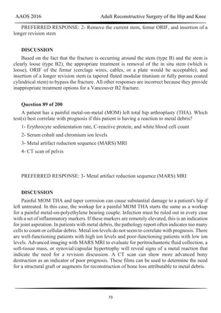 AAOS 2016 Adult Reconstructive Surgery of the Hip and Knee
73
PREFERRED RESPONSE: 2- Remove the current stem, femur ORIF, and insertion of a
longer revision stem
DISCUSSION
Based on the fact that the fracture is occurring around the stem (type B) and the stem is
clearly loose (type B2), the appropriate treatment is removal of the in situ stem (which is
loose), ORIF of the femur (cerclage wires, cables, or a plate would be acceptable), and
insertion of a longer revision stem (a tapered fluted modular titanium or fully porous coated
cylindrical stem) to bypass the fracture. All other responses are incorrect because they provide
inappropriate treatment options for a Vancouver B2 fracture.
Question 89 of 200
A patient has a painful metal-on-metal (MOM) left total hip arthroplasty (THA). Which
test(s) best correlate with prognosis if this patient is having a reaction to metal debris?
1- Erythrocyte sedimentation rate, C-reactive protein, and white blood cell count
2- Serum cobalt and chromium ion levels
3- Metal artifact reduction sequence (MARS) MRI
4- CT scan of pelvis
PREFERRED RESPONSE: 3- Metal artifact reduction sequence (MARS) MRI
DISCUSSION
Painful MOM THA and taper corrosion can cause substantial damage to a patient's hip if
left untreated. In this case, the workup for a painful MOM THA starts the same as a workup
for a painful metal-on-polyethylene bearing couple. Infection must be ruled out in every case
with a set of inflammatory markers. If these markers are remotely elevated, this is an indication
for joint aspiration. In patients with metal debris, the pathology report often indicates too many
cells to count or cellular debris. Metal ion levels do not seem to correlate with prognosis. There
are well-functioning patients with high ion levels and poor-functioning patients with low ion
levels. Advanced imaging with MARS MRI to evaluate for peritrochanteric fluid collection, a
soft-tissue mass, or synovial/capsular hypertrophy will reveal signs of a metal reaction that
indicate the need for a revision discussion. A CT scan can show more advanced bony
destruction as an indicator of poor prognosis. These films can be used to determine the need
for a structural graft or augments for reconstruction of bone loss attributable to metal debris.
 