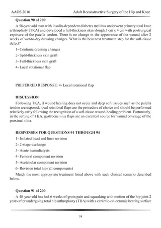 AAOS 2016 Adult Reconstructive Surgery of the Hip and Knee
74
Question 90 of 200
A 58-year-old man with insulin-dependent diabetes mellitus underwent primary total knee
arthroplasty (TKA) and developed a full-thickness skin slough 3 cm x 4 cm with postsurgical
exposure of the patella tendon. There is no change in the appearance of the wound after 2
weeks of wet-to-dry dressing changes. What is the best next treatment step for the soft-tissue
defect?
1- Continue dressing changes
2- Split-thickness skin graft
3- Full-thickness skin graft
4- Local rotational flap
PREFERRED RESPONSE: 4- Local rotational flap
DISCUSSION
Following TKA, if wound healing does not occur and deep soft tissues such as the patella
tendon are exposed, local rotational flaps are the procedure of choice and should be performed
relatively early following the recognition of a soft-tissue wound-healing problem. Fortunately,
in the setting of TKA, gastrocnemius flaps are an excellent source for wound coverage of the
proximal tibia.
RESPONSES FOR QUESTIONS 91 THROUGH 94
1- Isolated head and liner revision
2- 2-stage exchange
3- Acute hemodialysis
4- Femoral component revision
5- Acetabular component revision
6- Revision total hip (all components)
Match the most appropriate treatment listed above with each clinical scenario described
below.
Question 91 of 200
A 48-year-old has had 6 weeks of groin pain and squeaking with motion of the hip joint 2
years after undergoing total hip arthroplasty (THA) with a ceramic-on-ceramic bearing surface
 