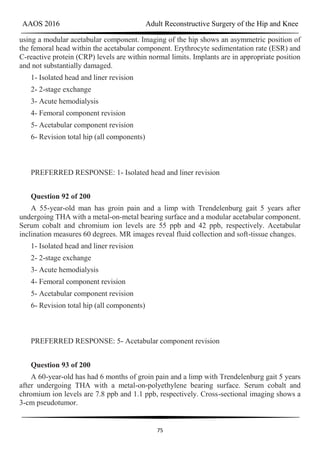 AAOS 2016 Adult Reconstructive Surgery of the Hip and Knee
75
using a modular acetabular component. Imaging of the hip shows an asymmetric position of
the femoral head within the acetabular component. Erythrocyte sedimentation rate (ESR) and
C-reactive protein (CRP) levels are within normal limits. Implants are in appropriate position
and not substantially damaged.
1- Isolated head and liner revision
2- 2-stage exchange
3- Acute hemodialysis
4- Femoral component revision
5- Acetabular component revision
6- Revision total hip (all components)
PREFERRED RESPONSE: 1- Isolated head and liner revision
Question 92 of 200
A 55-year-old man has groin pain and a limp with Trendelenburg gait 5 years after
undergoing THA with a metal-on-metal bearing surface and a modular acetabular component.
Serum cobalt and chromium ion levels are 55 ppb and 42 ppb, respectively. Acetabular
inclination measures 60 degrees. MR images reveal fluid collection and soft-tissue changes.
1- Isolated head and liner revision
2- 2-stage exchange
3- Acute hemodialysis
4- Femoral component revision
5- Acetabular component revision
6- Revision total hip (all components)
PREFERRED RESPONSE: 5- Acetabular component revision
Question 93 of 200
A 60-year-old has had 6 months of groin pain and a limp with Trendelenburg gait 5 years
after undergoing THA with a metal-on-polyethylene bearing surface. Serum cobalt and
chromium ion levels are 7.8 ppb and 1.1 ppb, respectively. Cross-sectional imaging shows a
3-cm pseudotumor.
 