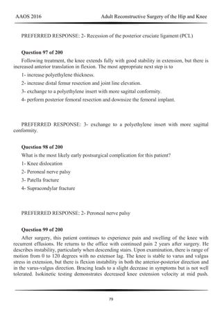 AAOS 2016 Adult Reconstructive Surgery of the Hip and Knee
79
PREFERRED RESPONSE: 2- Recession of the posterior cruciate ligament (PCL)
Question 97 of 200
Following treatment, the knee extends fully with good stability in extension, but there is
increased anterior translation in flexion. The most appropriate next step is to
1- increase polyethylene thickness.
2- increase distal femur resection and joint line elevation.
3- exchange to a polyethylene insert with more sagittal conformity.
4- perform posterior femoral resection and downsize the femoral implant.
PREFERRED RESPONSE: 3- exchange to a polyethylene insert with more sagittal
conformity.
Question 98 of 200
What is the most likely early postsurgical complication for this patient?
1- Knee dislocation
2- Peroneal nerve palsy
3- Patella fracture
4- Supracondylar fracture
PREFERRED RESPONSE: 2- Peroneal nerve palsy
Question 99 of 200
After surgery, this patient continues to experience pain and swelling of the knee with
recurrent effusions. He returns to the office with continued pain 2 years after surgery. He
describes instability, particularly when descending stairs. Upon examination, there is range of
motion from 0 to 120 degrees with no extensor lag. The knee is stable to varus and valgus
stress in extension, but there is flexion instability in both the anterior-posterior direction and
in the varus-valgus direction. Bracing leads to a slight decrease in symptoms but is not well
tolerated. Isokinetic testing demonstrates decreased knee extension velocity at mid push.
 