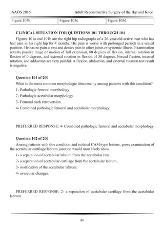 AAOS 2016 Adult Reconstructive Surgery of the Hip and Knee
83
Figure 103b Figure 103c Figure 103d
CLINICAL SITUATION FOR QUESTIONS 101 THROUGH 104
Figures 101a and 101b are the right hip radiographs of a 26-year-old active man who has
had pain in his right hip for 4 months. His pain is worse with prolonged periods in a seated
position. He has no pain at rest and denies pain in other joints or systemic illness. Examination
reveals passive range of motion of full extension, 80 degrees of flexion, internal rotation in
flexion of 0 degrees, and external rotation in flexion of 30 degrees. Forced flexion, internal
rotation, and adduction are very painful. A flexion, abduction, and external rotation test result
is negative.
Question 101 of 200
What is the most common morphologic abnormality among patients with this condition?
1- Pathologic femoral morphology
2- Pathologic acetabular morphology
3- Femoral neck retroversion
4- Combined pathologic femoral and acetabular morphology
PREFERRED RESPONSE: 4- Combined pathologic femoral and acetabular morphology
Question 102 of 200
Among patients with this condition and isolated CAM-type lesions, gross examination of
the acetabular cartilage/labrum junction would most likely show
1- a separation of acetabular labrum from the acetabular rim.
2- a separation of acetabular cartilage from the acetabular labrum.
3- ossification of the acetabular labrum.
4- avascular changes.
PREFERRED RESPONSE: 2- a separation of acetabular cartilage from the acetabular
labrum.
 