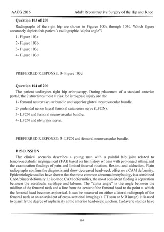 AAOS 2016 Adult Reconstructive Surgery of the Hip and Knee
84
Question 103 of 200
Radiographs of the right hip are shown in Figures 103a through 103d. Which figure
accurately depicts this patient’s radiographic “alpha angle”?
1- Figure 103a
2- Figure 103b
3- Figure 103c
4- Figure 103d
PREFERRED RESPONSE: 3- Figure 103c
Question 104 of 200
The patient undergoes right hip arthroscopy. During placement of a standard anterior
portal, the 2 structures most at risk for iatrogenic injury are the
1- femoral neurovascular bundle and superior gluteal neurovascular bundle.
2- pudendal nerve lateral femoral cutaneous nerve (LFCN).
3- LFCN and femoral neurovascular bundle.
4- LFCN and obturator nerve.
PREFERRED RESPONSE: 3- LFCN and femoral neurovascular bundle.
DISCUSSION
The clinical scenario describes a young man with a painful hip joint related to
femoroacetabular impingement (FAI) based on his history of pain with prolonged sitting and
the examination findings of pain and limited internal rotation, flexion, and adduction. Plain
radiographs confirm the diagnosis and show decreased head-neck offset or a CAM deformity.
Epidemiologic studies have shown that the most common abnormal morphology is a combined
CAM/pincer deformity. In isolated CAM deformities, the most consistent finding is separation
between the acetabular cartilage and labrum. The “alpha angle” is the angle between the
midline of the femoral neck and a line from the center of the femoral head to the point at which
the femoral head becomes aspherical. It can be measured on either a lateral radiograph of the
femoral neck or on an axial cut of cross-sectional imaging (a CT scan or MR image). It is used
to quantify the degree of asphericity at the anterior head-neck junction. Cadaveric studies have
 