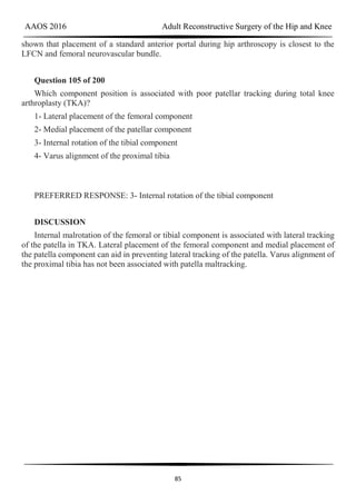 AAOS 2016 Adult Reconstructive Surgery of the Hip and Knee
85
shown that placement of a standard anterior portal during hip arthroscopy is closest to the
LFCN and femoral neurovascular bundle.
Question 105 of 200
Which component position is associated with poor patellar tracking during total knee
arthroplasty (TKA)?
1- Lateral placement of the femoral component
2- Medial placement of the patellar component
3- Internal rotation of the tibial component
4- Varus alignment of the proximal tibia
PREFERRED RESPONSE: 3- Internal rotation of the tibial component
DISCUSSION
Internal malrotation of the femoral or tibial component is associated with lateral tracking
of the patella in TKA. Lateral placement of the femoral component and medial placement of
the patella component can aid in preventing lateral tracking of the patella. Varus alignment of
the proximal tibia has not been associated with patella maltracking.
 
