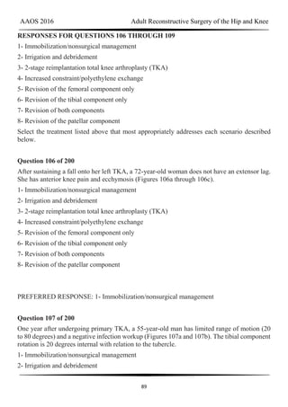 AAOS 2016 Adult Reconstructive Surgery of the Hip and Knee
89
RESPONSES FOR QUESTIONS 106 THROUGH 109
1- Immobilization/nonsurgical management
2- Irrigation and debridement
3- 2-stage reimplantation total knee arthroplasty (TKA)
4- Increased constraint/polyethylene exchange
5- Revision of the femoral component only
6- Revision of the tibial component only
7- Revision of both components
8- Revision of the patellar component
Select the treatment listed above that most appropriately addresses each scenario described
below.
Question 106 of 200
After sustaining a fall onto her left TKA, a 72-year-old woman does not have an extensor lag.
She has anterior knee pain and ecchymosis (Figures 106a through 106c).
1- Immobilization/nonsurgical management
2- Irrigation and debridement
3- 2-stage reimplantation total knee arthroplasty (TKA)
4- Increased constraint/polyethylene exchange
5- Revision of the femoral component only
6- Revision of the tibial component only
7- Revision of both components
8- Revision of the patellar component
PREFERRED RESPONSE: 1- Immobilization/nonsurgical management
Question 107 of 200
One year after undergoing primary TKA, a 55-year-old man has limited range of motion (20
to 80 degrees) and a negative infection workup (Figures 107a and 107b). The tibial component
rotation is 20 degrees internal with relation to the tubercle.
1- Immobilization/nonsurgical management
2- Irrigation and debridement
 