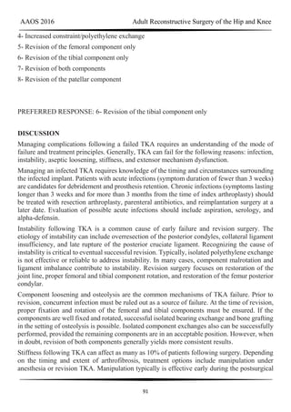AAOS 2016 Adult Reconstructive Surgery of the Hip and Knee
91
4- Increased constraint/polyethylene exchange
5- Revision of the femoral component only
6- Revision of the tibial component only
7- Revision of both components
8- Revision of the patellar component
PREFERRED RESPONSE: 6- Revision of the tibial component only
DISCUSSION
Managing complications following a failed TKA requires an understanding of the mode of
failure and treatment principles. Generally, TKA can fail for the following reasons: infection,
instability, aseptic loosening, stiffness, and extensor mechanism dysfunction.
Managing an infected TKA requires knowledge of the timing and circumstances surrounding
the infected implant. Patients with acute infections (symptom duration of fewer than 3 weeks)
are candidates for debridement and prosthesis retention. Chronic infections (symptoms lasting
longer than 3 weeks and for more than 3 months from the time of index arthroplasty) should
be treated with resection arthroplasty, parenteral antibiotics, and reimplantation surgery at a
later date. Evaluation of possible acute infections should include aspiration, serology, and
alpha-defensin.
Instability following TKA is a common cause of early failure and revision surgery. The
etiology of instability can include overresection of the posterior condyles, collateral ligament
insufficiency, and late rupture of the posterior cruciate ligament. Recognizing the cause of
instability is critical to eventual successful revision. Typically, isolated polyethylene exchange
is not effective or reliable to address instability. In many cases, component malrotation and
ligament imbalance contribute to instability. Revision surgery focuses on restoration of the
joint line, proper femoral and tibial component rotation, and restoration of the femur posterior
condylar.
Component loosening and osteolysis are the common mechanisms of TKA failure. Prior to
revision, concurrent infection must be ruled out as a source of failure. At the time of revision,
proper fixation and rotation of the femoral and tibial components must be ensured. If the
components are well fixed and rotated, successful isolated bearing exchange and bone grafting
in the setting of osteolysis is possible. Isolated component exchanges also can be successfully
performed, provided the remaining components are in an acceptable position. However, when
in doubt, revision of both components generally yields more consistent results.
Stiffness following TKA can affect as many as 10% of patients following surgery. Depending
on the timing and extent of arthrofibrosis, treatment options include manipulation under
anesthesia or revision TKA. Manipulation typically is effective early during the postsurgical
 