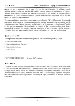 AAOS 2016 Adult Reconstructive Surgery of the Hip and Knee
92
course (for up to 4 months) and is most effective for loss of flexion. To address chronic
stiffness and arthrofibrosis, revision TKA offers modest improvements in range of motion.
Isolated polyethylene exchange has proven inconsistent in this setting, so revision of both
components to ensure proper component rotation and joint line restoration offers the best
chance to improve range of motion.
Extensor mechanism complications also can occur following TKA. Although the frequency is
decreasing with improved component design and surgical techniques, periprosthetic patella
fractures can occur. Treatment centers on the integrity of the extensor mechanism and fixation
of the patellar component (if resurfaced). In general, if the extensor mechanism is intact,
nonsurgical treatment is favored. Surgical treatment of periprosthetic patellar fractures
following TKA has been associated with high complication rates and low healing rates.
Question 110 of 200
A complication unique to computer navigation of total knee arthroplasty (TKA) is
1- femoral shaft fracture.
2- intercondylar femur fracture.
3- ligament disruption.
4- nerve palsy.
PREFERRED RESPONSE: 1- femoral shaft fracture.
DISCUSSION
Threaded pins are frequently inserted into the femoral shaft and tibial shafts or proximal tibia
to attach arrays for tracking devices. There have been case reports of fractures propagating
through the pin tracks, which is a complication unique to computer navigation. Intercondylar
fractures can occur following posterior stabilized TKA. Vascular injury, ligament disruption,
and nerve palsy are rare complications following TKA performed with or without computer
navigation.
 