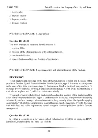 AAOS 2016 Adult Reconstructive Surgery of the Hip and Knee
94
1- Age/gender
2- Implant choice
3- Implant position
4- Cement fixation
PREFERRED RESPONSE: 1- Age/gender
Question 113 of 200
The most appropriate treatment for this fracture is
1- revision TKA.
2- revision of the tibial component with a stem extension.
3- cast immobilization.
4- open reduction and internal fixation of the fracture.
PREFERRED RESPONSE: 4- open reduction and internal fixation of the fracture.
DISCUSSION
Tibial fractures are classified on the basis of their anatomical location and the status of the
prosthesis fixation. Type I fractures involve the tibial plateau, type II fractures occur adjacent
to the stem of the tibial component, type III fractures are distal to the tibial stem, and type IV
fractures involve the tibial tubercle. Subclassifications include A with a well-fixed implant; B
with a loose implant; and C, which occur intraoperatively.
Treatment of periprosthetic tibial fractures is based on the location of the fracture and the
status of the component fixation. Types II or III fractures associated with prosthetic loosening
or instability are best managed with revision arthroplasty, usually with a diaphyseal-engaging
intramedullary tibial stem. Supplemental internal fixation may be necessary. Type III fractures
with well-fixed and stable implants are treated using the standard principles of tibial fracture
management.
Question 114 of 200
In either a ceramic-on-highly-cross-linked polyethylene (HXPE) or metal-on-HXPE
component, increasing the ball head size leads to
 