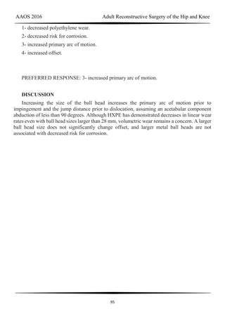 AAOS 2016 Adult Reconstructive Surgery of the Hip and Knee
95
1- decreased polyethylene wear.
2- decreased risk for corrosion.
3- increased primary arc of motion.
4- increased offset.
PREFERRED RESPONSE: 3- increased primary arc of motion.
DISCUSSION
Increasing the size of the ball head increases the primary arc of motion prior to
impingement and the jump distance prior to dislocation, assuming an acetabular component
abduction of less than 90 degrees. Although HXPE has demonstrated decreases in linear wear
rates even with ball head sizes larger than 28 mm, volumetric wear remains a concern. A larger
ball head size does not significantly change offset, and larger metal ball heads are not
associated with decreased risk for corrosion.
 