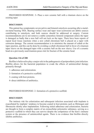 AAOS 2016 Adult Reconstructive Surgery of the Hip and Knee
97
PREFERRED RESPONSE: 3- Place a new ceramic ball with a titanium sleeve on the
existing taper
DISCUSSION
This patient has symptomatic severe pelvic and femoral osteolysis occurring after a metal-
on-metal bearing THA. Bearing surface wear and taper wear (corrosion) are debris sources
contributing to osteolysis, and both sources should be addressed at surgery. Current
recommendations are to not remove a stable cementless femoral component unless the taper
is damaged so badly that a new ball will not lock on the taper. There have been reports of
repeat local tissue reactions when a new cobalt chromium ball is placed on a taper with
corrosion damage. The current recommendation is to minimize the amount of cobalt at the
taper junction, and this can be done by avoiding a cobalt chromium ball in favor of a titanium
taper sleeve on the damaged taper with a ceramic ball on the new sleeve. Use of a ceramic
head on a previously used trunnion poses risk for fracture of the ceramic head.
Question 116 of 200
Biofilm is believed to play a major role in the pathogenesis of periprosthetic joint infection.
Biofilm allows for the bacterial population to evade the effects of antimicrobial therapy
primarily through
1- adherence and colonization.
2- formation of a protective scaffold.
3- coating with host proteins.
4- direct inhibition of antibiotics.
PREFERRED RESPONSE: 2- formation of a protective scaffold.
DISCUSSION
The intrinsic risk for colonization and subsequent infection associated with implants is
exacerbated by implants’ tendency to become coated in host proteins such as fibrinogen and
fibronectin shortly after implantation. Following initial adherence and colonization, bacteria
are thought to form a complex matrix of an extracellular polymetric substance, serving as a
protective scaffold in which they can survive despite the competence of the host’s immune
system or the presence of antimicrobial agents. There is no evidence that biofilm directly
inhibits antibiotics.
 