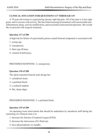AAOS 2016 Adult Reconstructive Surgery of the Hip and Knee
98
CLINICAL SITUATION FOR QUESTIONS 117 THROUGH 119
A 79-year-old woman is experiencing chronic right hip pain. All of her pain is in her right
groin, and it worsens with activity. She has failed nonsurgical treatment with nonsteroidal anti-
inflammatory drugs, activity modification, and occasional corticosteroid injections. She would
like to proceed with surgical treatment.
Question 117 of 200
A high risk for failure of a proximally porous coated femoral component is associated with
1- young age.
2- osteoporosis.
3- Dorr type B bone.
4- vitamin D deficiency.
PREFERRED RESPONSE: 2- osteoporosis.
Question 118 of 200
The ideal cemented femoral stem design has
1- cylindrical stems.
2- a polished finish.
3- a collared implant.
4- flat, sharp edges.
PREFERRED RESPONSE: 2- a polished finish.
Question 119 of 200
An operating room intervention that should be undertaken by anesthesia staff during the
cementing of a femoral stem is to
1- decrease the fraction of inspired oxygen (FiO2).
2- decrease the intravenous (IV) fluid rate.
3- have phenylephrine on standby.
 