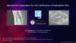 Mechanistic Explanation for the Calcification of Hydrophilic IOLs
PS. Gartaganis1,2, P. D. Natsi2, SF. Alimisi1,
SP. Gartaganis,1 PG. Koutsoukos2
1. Department of Ophthalmology, Medical School, University of Patras, Greece
2. Department of Chemical Engineering, Laboratory of Inorganic and Analytical Chemistry, University of Patras and
FORTH-ICEHT, Greece
I HAVE NO FINANCIAL INTEREST TO DISCLOSE
 