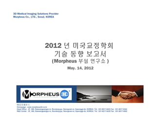 3D Medical Imaging Solutions Provider
Morpheus Co., LTD., Seoul, KOREA
㈜모르페우스
Homepage : www.morpheus3d.co.kr
Head Office : 2F, 395, Daewangpangyo-ro, Bundang-gu, Seongnam-si, Gyeonggi-do, KOREA / Tel : 031-8017-0423 Fax : 031-8017-0342
R&D Center : 3F, 395, Daewangpangyo-ro, Bundang-gu, Seongnam-si, Gyeonggi-do, KOREA / Tel : 031-8017-0435 Fax : 031-8017-0552
2012 년 미국교정학회
기술 동향 보고서
(Morpheus 부설 연구소 )
May. 14, 2012
 