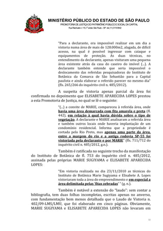 11
MINISTÉRIO PÚBLICO DO ESTADO DE SÃO PAULO
PROMOTORIADEJUSTIÇADOPATRIMÔNIOPÚBLICOESOCIALDACAPITAL
RuaRiachuelon.115,7o
andar,SãoPaulo–SP-tel.(11)31199542
“Para a declarante, era impossível realizar em um dia a
vistoria numa área de mais de 128.000m2, alagada, de difícil
acesso, na qual é possível ingressar com caiaque e
equipamentos de proteção. As duas técnicas, no
entendimento da declarante, apenas visitaram uma pequena
área existente atrás da casa do caseiro do imóvel (...). A
declarante também entende que seria impossível o
deslocamento das referidas pesquisadoras do Instituto de
Botânica da Comarca de São Sebastião para a Capital
paulista e ainda elaborar o referido parecer no mesmo dia”
(fls. 265/266 do inquérito civil n. 485/2012).
A suspeita de vistoria apenas parcial da área foi
confirmada no depoimento que ELISABETE APARECIDA LOPES prestou
a esta Promotoria de Justiça, no qual se lê o seguinte:
“(...) a convite de MARIE, compareceu à referida área, onde
havia uma área demarcada com fita amarela e preta (fl.
442), em relação à qual havia dúvida sobre o tipo de
vegetação. A declarante e MARIE analisaram a referida área
e também outros locais onde haveria implantação de um
condomínio residencial. Informa que a propriedade é
cortada pelo Rio Preto, mas apenas uma parte da área,
entre a margem do rio e a antiga rodovia SP-55 foi
vistoriada pela declarante e por MARIE” (fls. 711/712 do
inquérito civil n. 485/2012, g.n.).
Também é ratificada no seguinte trecho da manifestação
do Instituto de Botânica de fl. 753 do inquérito civil n. 485/2012,
assinada pelas próprias MARIE SUGIYAMA e ELISABETE APARECIDA
LOPES:
“Em vistoria realizada no dia 23/11/2010 as técnicas do
Instituto de Botânica Marie Sugiyama e Elisabete A. Lopes
vistoriaram toda a área do empreendimento e em especial a
área delimitada pelas ‘fitas zebradas’ ” (g. n.).
Também é notável a extensão do “laudo”: sem contar a
bibliografia, tem duas folhas incompletas, escritas apenas no anverso,
com fundamentação bem menos detalhada que o Laudo de Vistoria n.
402/09-LMS/LMU, que foi elaborado em cinco páginas. Obviamente,
MARIE SUGIYAMA e ELISABETE APARECIDA LOPES não levaram em
 