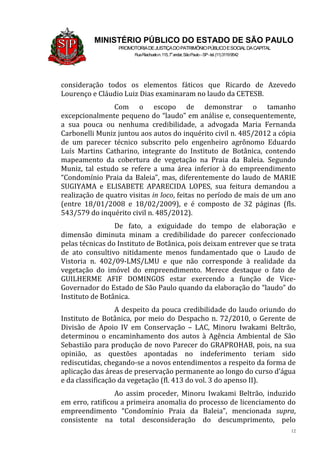 12
MINISTÉRIO PÚBLICO DO ESTADO DE SÃO PAULO
PROMOTORIADEJUSTIÇADOPATRIMÔNIOPÚBLICOESOCIALDACAPITAL
RuaRiachuelon.115,7o
andar,SãoPaulo–SP-tel.(11)31199542
consideração todos os elementos fáticos que Ricardo de Azevedo
Lourenço e Cláudio Luiz Dias examinaram no laudo da CETESB.
Com o escopo de demonstrar o tamanho
excepcionalmente pequeno do “laudo” em análise e, consequentemente,
a sua pouca ou nenhuma credibilidade, a advogada Maria Fernanda
Carbonelli Muniz juntou aos autos do inquérito civil n. 485/2012 a cópia
de um parecer técnico subscrito pelo engenheiro agrônomo Eduardo
Luís Martins Catharino, integrante do Instituto de Botânica, contendo
mapeamento da cobertura de vegetação na Praia da Baleia. Segundo
Muniz, tal estudo se refere a uma área inferior à do empreendimento
“Condomínio Praia da Baleia”, mas, diferentemente do laudo de MARIE
SUGIYAMA e ELISABETE APARECIDA LOPES, sua feitura demandou a
realização de quatro visitas in loco, feitas no período de mais de um ano
(entre 18/01/2008 e 18/02/2009), e é composto de 32 páginas (fls.
543/579 do inquérito civil n. 485/2012).
De fato, a exiguidade do tempo de elaboração e
dimensão diminuta minam a credibilidade do parecer confeccionado
pelas técnicas do Instituto de Botânica, pois deixam entrever que se trata
de ato consultivo nitidamente menos fundamentado que o Laudo de
Vistoria n. 402/09-LMS/LMU e que não corresponde à realidade da
vegetação do imóvel do empreendimento. Merece destaque o fato de
GUILHERME AFIF DOMINGOS estar exercendo a função de Vice-
Governador do Estado de São Paulo quando da elaboração do “laudo” do
Instituto de Botânica.
A despeito da pouca credibilidade do laudo oriundo do
Instituto de Botânica, por meio do Despacho n. 72/2010, o Gerente de
Divisão de Apoio IV em Conservação – LAC, Minoru Iwakami Beltrão,
determinou o encaminhamento dos autos à Agência Ambiental de São
Sebastião para produção de novo Parecer do GRAPROHAB, pois, na sua
opinião, as questões apontadas no indeferimento teriam sido
rediscutidas, chegando-se a novos entendimentos a respeito da forma de
aplicação das áreas de preservação permanente ao longo do curso d’água
e da classificação da vegetação (fl. 413 do vol. 3 do apenso II).
Ao assim proceder, Minoru Iwakami Beltrão, induzido
em erro, ratificou a primeira anomalia do processo de licenciamento do
empreendimento “Condomínio Praia da Baleia”, mencionada supra,
consistente na total desconsideração do descumprimento, pelo
 