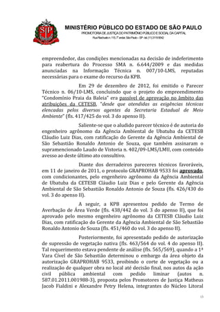 13
MINISTÉRIO PÚBLICO DO ESTADO DE SÃO PAULO
PROMOTORIADEJUSTIÇADOPATRIMÔNIOPÚBLICOESOCIALDACAPITAL
RuaRiachuelon.115,7o
andar,SãoPaulo–SP-tel.(11)31199542
empreendedor, das condições mencionadas na decisão de indeferimento
para reabertura do Processo SMA n. 6.644/2009 e das medidas
anunciadas na Informação Técnica n. 007/10-LMS, reputadas
necessárias para o exame do recurso da KPB.
Em 29 de dezembro de 2012, foi emitido o Parecer
Técnico n. 06/10-LMS, concluindo que o projeto do empreendimento
“Condomínio Praia da Baleia” era passível de aprovação no âmbito das
atribuições da CETESB, “desde que atendidas as exigências técnicas
elencadas pelos diversos agentes da Secretaria Estadual de Meio
Ambiente” (fls. 417/425 do vol. 3 do apenso II).
Saliente-se que o aludido parecer técnico é de autoria do
engenheiro agrônomo da Agência Ambiental de Ubatuba da CETESB
Cláudio Luiz Dias, com ratificação do Gerente da Agência Ambiental de
São Sebastião Ronaldo Antonio de Souza, que também assinaram o
supramencionado Laudo de Vistoria n. 402/09-LMS/LMU, com conteúdo
avesso ao deste último ato consultivo.
Diante dos derradeiros pareceres técnicos favoráveis,
em 11 de janeiro de 2011, o protocolo GRAPROHAB 9533 foi aprovado,
com condicionantes, pelo engenheiro agrônomo da Agência Ambiental
de Ubatuba da CETESB Cláudio Luiz Dias e pelo Gerente da Agência
Ambiental de São Sebastião Ronaldo Antonio de Souza (fls. 426/430 do
vol. 3 do apenso II).
A seguir, a KPB apresentou pedido de Termo de
Averbação de Área Verde (fls. 438/442 do vol. 3 do apenso II), que foi
aprovado pelo mesmo engenheiro agrônomo da CETESB Cláudio Luiz
Dias, com ratificação do Gerente da Agência Ambiental de São Sebastião
Ronaldo Antonio de Souza (fls. 451/460 do vol. 3 do apenso II).
Posteriormente, foi apresentado pedido de autorização
de supressão de vegetação nativa (fls. 463/564 do vol. 4 do apenso II).
Tal requerimento estava pendente de análise (fls. 565/569), quando a 1ª
Vara Cível de São Sebastião determinou o embargo da área objeto da
autorização GRAPROHAB 9533, proibindo o corte de vegetação ou a
realização de qualquer obra no local até decisão final, nos autos da ação
civil pública ambiental com pedido liminar (autos n.
587.01.2011.001988-3), proposta pelos Promotores de Justiça Matheus
Jacob Fialdini e Alexandre Petry Helena, integrantes do Núcleo Litoral
 