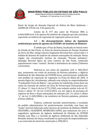 14
MINISTÉRIO PÚBLICO DO ESTADO DE SÃO PAULO
PROMOTORIADEJUSTIÇADOPATRIMÔNIOPÚBLICOESOCIALDACAPITAL
RuaRiachuelon.115,7o
andar,SãoPaulo–SP-tel.(11)31199542
Norte do Grupo de Atuação Especial de Defesa do Meio Ambiente –
GAEMA (fl. 570 do vol. 4 do apenso II).
Consta da fl. 577 dos autos do Processo SMA n.
6.644/2009 (vol. 4 do apenso II) relatório de inspeção que não constatou
supressão ou indícios de supressão de vegetação nativa no local.
1.2 – Do descumprimento doloso da legislação
ambiental por parte de agentes da CETESB e do Instituto de Botânica
É sabido que a Praia da Baleia, localizada no litoral norte
do Estado de São Paulo, na Zona de Amortecimento do Parque Estadual
da Serra do Mar, abriga extenso fragmento florestal bem conservado e é
habitat de dezenas de espécies de animais ameaçados de extinção. Nessa
região, são encontrados trechos da chamada “floresta paludosa”,
tipologia florestal típica da zona costeira de São Paulo, conhecida
popularmente como “caxetal”, devido à dominância da caxeta (Tabebuia
cassinoides).
Noticiou-se nos autos do inquérito civil n. 485/2012
que, justamente em razão da presença da floresta paludosa, a Agência
Ambiental de São Sebastião da CETESB havia, anteriormente, indeferido
sete pedidos de supressão de vegetação na Praia da Baleia (fl. 284). A
mesma lógica foi, inicialmente, adotada com relação ao empreendimento
“Condomínio Praia da Baleia”, cujo projeto foi indeferido prima facie em
razão da inserção do imóvel em Área de Preservação Permanente (art.
2º, alínea “a”, item 4, da Lei 4.771/1965, com redação similar à do art. 4º,
inciso I, alínea “d”, da Lei 12.651/2012, ora em vigor), da presença de
espécies da flora e fauna ameaçadas de extinção (art. 11, inciso I, alínea
“a”, da Lei 11.428/2006) e da existência de floresta paludosa, primária
(climax edáfica).
Todavia, conforme narrado anteriormente, o resultado
do pedido administrativo foi posteriormente revertido, com base em
“laudo” pericial elaborado pelas técnicas do Instituto de Botânica MARIE
SUGIYAMA e ELISABETE APARECIDA LOPES, que induziram em erro o
engenheiro agrônomo da Agência Ambiental de Ubatuba da CETESB
Cláudio Luiz Dias e o Gerente da Agência Ambiental de São Sebastião
Ronaldo Antonio de Souza, resultando na aprovação do empreendimento
e na concessão do alvará de construção n. 090/2011.
 