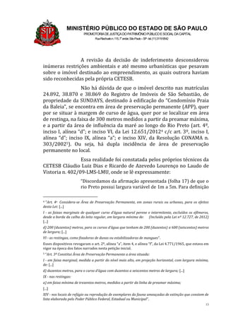 15
MINISTÉRIO PÚBLICO DO ESTADO DE SÃO PAULO
PROMOTORIADEJUSTIÇADOPATRIMÔNIOPÚBLICOESOCIALDACAPITAL
RuaRiachuelon.115,7o
andar,SãoPaulo–SP-tel.(11)31199542
A revisão da decisão de indeferimento desconsiderou
inúmeras restrições ambientais e até mesmo urbanísticas que pesavam
sobre o imóvel destinado ao empreendimento, as quais outrora haviam
sido reconhecidas pela própria CETESB.
Não há dúvida de que o imóvel descrito nas matrículas
24.892, 38.870 e 38.869 do Registro de Imóveis de São Sebastião, de
propriedade da SUNDAYS, destinado à edificação do “Condomínio Praia
da Baleia”, se encontra em área de preservação permanente (APP), quer
por se situar à margem de curso de água, quer por se localizar em área
de restinga, na faixa de 300 metros medidos a partir da preamar máxima,
e a partir da área de influência da maré ao longo do Rio Preto (art. 4º,
inciso I, alínea “d”; e inciso VI, da Lei 12.651/20124 c/c art. 3º, inciso I,
alínea “d”; inciso IX, alínea “a”; e inciso XIV, da Resolução CONAMA n.
303/20025). Ou seja, há dupla incidência de área de preservação
permanente no local.
Essa realidade foi constatada pelos próprios técnicos da
CETESB Cláudio Luiz Dias e Ricardo de Azevedo Lourenço no Laudo de
Vistoria n. 402/09-LMS-LMU, onde se lê expressamente:
“Discordamos da afirmação apresentada (folha 17) de que o
rio Preto possui largura variável de 1m a 5m. Para definição
4 “Art. 4o Considera-se Área de Preservação Permanente, em zonas rurais ou urbanas, para os efeitos
desta Lei: [...]
I - as faixas marginais de qualquer curso d’água natural perene e intermitente, excluídos os efêmeros,
desde a borda da calha do leito regular, em largura mínima de: (Incluído pela Lei nº 12.727, de 2012)
[...]
d) 200 (duzentos) metros, para os cursos d’água que tenham de 200 (duzentos) a 600 (seiscentos) metros
de largura; [...]
VI - as restingas, como fixadoras de dunas ou estabilizadoras de mangues”.
Esses dispositivos revogaram o art. 2º, alínea “a”, item 4, e alínea “f”, da Lei 4.771/1965, que estava em
vigor na época dos fatos narrados nesta petição inicial.
5 “Art. 3º Constitui Área de Preservação Permanente a área situada:
I - em faixa marginal, medida a partir do nível mais alto, em projeção horizontal, com largura mínima,
de: [...]
d) duzentos metros, para o curso d’água com duzentos a seiscentos metros de largura; [...]
IX - nas restingas:
a) em faixa mínima de trezentos metros, medidos a partir da linha de preamar máxima;
[...]
XIV - nos locais de refúgio ou reprodução de exemplares da fauna ameaçadas de extinção que constem de
lista elaborada pelo Poder Público Federal, Estadual ou Municipal”.
 