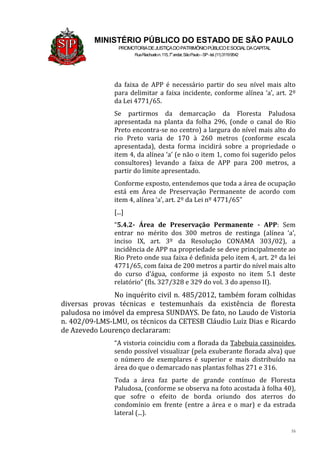 16
MINISTÉRIO PÚBLICO DO ESTADO DE SÃO PAULO
PROMOTORIADEJUSTIÇADOPATRIMÔNIOPÚBLICOESOCIALDACAPITAL
RuaRiachuelon.115,7o
andar,SãoPaulo–SP-tel.(11)31199542
da faixa de APP é necessário partir do seu nível mais alto
para delimitar a faixa incidente, conforme alínea ‘a’, art. 2º
da Lei 4771/65.
Se partirmos da demarcação da Floresta Paludosa
apresentada na planta da folha 296, (onde o canal do Rio
Preto encontra-se no centro) a largura do nível mais alto do
rio Preto varia de 170 à 260 metros (conforme escala
apresentada), desta forma incidirá sobre a propriedade o
item 4, da alínea ‘a’ (e não o item 1, como foi sugerido pelos
consultores) levando a faixa de APP para 200 metros, a
partir do limite apresentado.
Conforme exposto, entendemos que toda a área de ocupação
está em Área de Preservação Permanente de acordo com
item 4, alínea ‘a’, art. 2º da Lei nº 4771/65”
[...]
“5.4.2- Área de Preservação Permanente - APP: Sem
entrar no mérito dos 300 metros de restinga (alínea ‘a’,
inciso IX, art. 3º da Resolução CONAMA 303/02), a
incidência de APP na propriedade se deve principalmente ao
Rio Preto onde sua faixa é definida pelo item 4, art. 2º da lei
4771/65, com faixa de 200 metros a partir do nível mais alto
do curso d’água, conforme já exposto no item 5.1 deste
relatório” (fls. 327/328 e 329 do vol. 3 do apenso II).
No inquérito civil n. 485/2012, também foram colhidas
diversas provas técnicas e testemunhais da existência de floresta
paludosa no imóvel da empresa SUNDAYS. De fato, no Laudo de Vistoria
n. 402/09-LMS-LMU, os técnicos da CETESB Cláudio Luiz Dias e Ricardo
de Azevedo Lourenço declararam:
“A vistoria coincidiu com a florada da Tabebuia cassinoides,
sendo possível visualizar (pela exuberante florada alva) que
o número de exemplares é superior e mais distribuído na
área do que o demarcado nas plantas folhas 271 e 316.
Toda a área faz parte de grande contínuo de Floresta
Paludosa, (conforme se observa na foto acostada à folha 40),
que sofre o efeito de borda oriundo dos aterros do
condomínio em frente (entre a área e o mar) e da estrada
lateral (...).
 