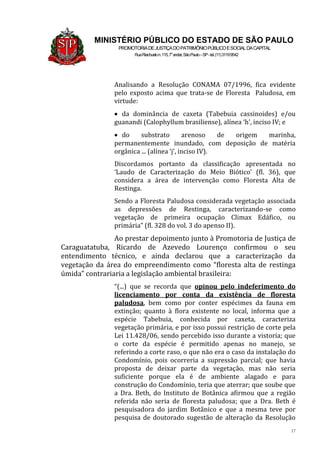 17
MINISTÉRIO PÚBLICO DO ESTADO DE SÃO PAULO
PROMOTORIADEJUSTIÇADOPATRIMÔNIOPÚBLICOESOCIALDACAPITAL
RuaRiachuelon.115,7o
andar,SãoPaulo–SP-tel.(11)31199542
Analisando a Resolução CONAMA 07/1996, fica evidente
pelo exposto acima que trata-se de Floresta Paludosa, em
virtude:
 da dominância de caxeta (Tabebuia cassinoides) e/ou
guanandi (Calophyllum brasiliense), alínea ‘h’, inciso IV; e
 do substrato arenoso de origem marinha,
permanentemente inundado, com deposição de matéria
orgânica ... (alínea ‘j’, inciso IV).
Discordamos portanto da classificação apresentada no
‘Laudo de Caracterização do Meio Biótico’ (fl. 36), que
considera a área de intervenção como Floresta Alta de
Restinga.
Sendo a Floresta Paludosa considerada vegetação associada
as depressões de Restinga, caracterizando-se como
vegetação de primeira ocupação Climax Edáfico, ou
primária” (fl. 328 do vol. 3 do apenso II).
Ao prestar depoimento junto à Promotoria de Justiça de
Caraguatatuba, Ricardo de Azevedo Lourenço confirmou o seu
entendimento técnico, e ainda declarou que a caracterização da
vegetação da área do empreendimento como “floresta alta de restinga
úmida” contrariaria a legislação ambiental brasileira:
“(...) que se recorda que opinou pelo indeferimento do
licenciamento por conta da existência de floresta
paludosa, bem como por conter espécimes da fauna em
extinção; quanto à flora existente no local, informa que a
espécie Tabebuia, conhecida por caxeta, caracteriza
vegetação primária, e por isso possui restrição de corte pela
Lei 11.428/06, sendo percebido isso durante a vistoria; que
o corte da espécie é permitido apenas no manejo, se
referindo a corte raso, o que não era o caso da instalação do
Condomínio, pois ocorreria a supressão parcial; que havia
proposta de deixar parte da vegetação, mas não seria
suficiente porque ela é de ambiente alagado e para
construção do Condomínio, teria que aterrar; que soube que
a Dra. Beth, do Instituto de Botânica afirmou que a região
referida não seria de floresta paludosa; que a Dra. Beth é
pesquisadora do jardim Botânico e que a mesma teve por
pesquisa de doutorado sugestão de alteração da Resolução
 