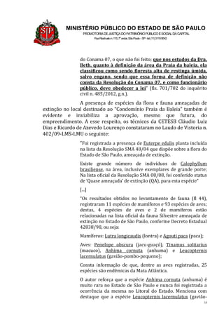 18
MINISTÉRIO PÚBLICO DO ESTADO DE SÃO PAULO
PROMOTORIADEJUSTIÇADOPATRIMÔNIOPÚBLICOESOCIALDACAPITAL
RuaRiachuelon.115,7o
andar,SãoPaulo–SP-tel.(11)31199542
do Conama 07, o que não foi feito; que nos estudos da Dra.
Beth, quanto à definição da área da Praia da baleia, ela
classificou como sendo floresta alta de restinga úmida,
salvo engano, sendo que essa forma de definição não
consta da Resolução do Conama 07, e como funcionário
público, deve obedecer a lei” (fls. 701/702 do inquérito
civil n. 485/2012, g.n.).
A presença de espécies da flora e fauna ameaçadas de
extinção no local destinado ao “Condomínio Praia da Baleia” também é
evidente e inviabiliza a aprovação, mesmo que futura, do
empreendimento. A esse respeito, os técnicos da CETESB Cláudio Luiz
Dias e Ricardo de Azevedo Lourenço constataram no Laudo de Vistoria n.
402/09-LMS-LMU o seguinte:
“Foi registrada a presença de Euterpe edulis planta incluída
na lista da Resolução SMA 48/04 que dispõe sobre a flora do
Estado de São Paulo, ameaçada de extinção.
Existe grande número de indivíduos de Calophyllum
brasiliense, na área, inclusive exemplares de grande porte;
Na lista oficial da Resolução SMA 08/08, foi conferido status
de ‘Quase ameaçada’ de extinção (QA), para esta espécie”
[...]
“Os resultados obtidos no levantamento de fauna (fl 44),
registraram 11 espécies de mamíferos e 93 espécies de aves;
destas, 4 espécies de aves e 2 de mamíferos estão
relacionadas na lista oficial da fauna Silvestre ameaçada de
extinção no Estado de São Paulo, conforme Decreto Estadual
42838/98, ou seja:
Mamíferos: Lutra longicaudis (lontra) e Agouti paca (paca);
Aves: Penelope obscura (jacu-guaçú), Tinamus solitarius
(macuco), Anhima cornuta (anhuma) e Leucopternis
lacernulatus (gavião-pombo-pequeno);
Consta informação de que, dentre as aves registradas, 25
espécies são endêmicas da Mata Atlântica.
O autor reforça que a espécie Anhima cornuta (anhuma) é
muito rara no Estado de São Paulo e nunca foi registrada a
ocorrência da mesma no Litoral do Estado. Menciona com
destaque que a espécie Leucopternis lacernulatus (gavião-
 
