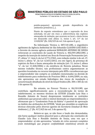 19
MINISTÉRIO PÚBLICO DO ESTADO DE SÃO PAULO
PROMOTORIADEJUSTIÇADOPATRIMÔNIOPÚBLICOESOCIALDACAPITAL
RuaRiachuelon.115,7o
andar,SãoPaulo–SP-tel.(11)31199542
pombo-pequeno) apresenta grande dependência de
ambientes primários (...).
Diante do exposto entendemos que a supressão da área
solicitada, irá por em risco a sobrevivência das espécies
ameaçadas de extinção, que ocorrem no local, e desta forma
em desacordo com alínea ‘a’, inciso I, art. 11º da Lei
11428/06” (fls. 328/329 do vol. 3 do apenso II, g.n.).
Na Informação Técnica n. 007/10-LMS, o engenheiro
agrônomo da Agência Ambiental de São Sebastião CLAUDIO LUIZ DIAS e
o Gerente da mesma agência ambiental RONALDO ANTONIO DE SOUZA
reiteraram as conclusões do Laudo de Vistoria n. 402/09-LMS/LMU, a
respeito da inserção do imóvel em Área de Preservação Permanente (art.
2º, alínea “a”, item 4, da Lei 4.771/1965, com redação similar à do art. 4º,
inciso I, alínea “d”, da Lei 12.651/2012, ora em vigor), da presença de
espécies da flora e fauna ameaçadas de extinção (art. 11, inciso I, alínea
“a”, da Lei 11.428/2006) e da existência de floresta paludosa. Nesse
mesmo trabalho técnico, tais profissionais contra argumentaram as
questões levantadas no recurso interposto pela KPB e reconheceram que
o empreendedor não cumpriu as condições mencionadas na decisão de
indeferimento para reabertura do Processo SMA n. 6.644/2009, ou seja,
não apresentou um estudo hidrológico dos riscos de inundação e
caracterização detalhada do nível do lençol freático (fls. 384 e 385 do vol.
3 do apenso II).
No entanto, no Parecer Técnico n. 06/10-LMS, que
contribuiu significativamente para a reconsideração do termo de
indeferimento, os mesmos técnicos da CETESB (Claudio Luiz Dias e
Ronaldo Antonio de Souza) desprezaram totalmente as restrições
ambientais que pesavam sobre o imóvel destinado ao empreendimento e
afirmaram que o “Condomínio Praia da Baleia” é passível de aprovação
no âmbito das atribuições da CETESB, “desde que atendidas as exigências
técnicas elencadas pelos diversos agentes da Secretaria Estadual de Meio
Ambiente (...)” (fls. 417/425 do vol. 3 do apenso II).
Reitere-se que, se não fosse o laudo das demandadas,
não havia qualquer motivo plausível para a alteração das conclusões de
Claudio Luiz Dias e Ronaldo Antonio de Souza, uma vez que o
empreendedor: a) não apresentou “estudos de ciclos sazonais completos
(com metodologia que propicie confiabilidade estatística) através de
 