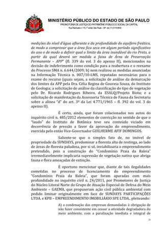 20
MINISTÉRIO PÚBLICO DO ESTADO DE SÃO PAULO
PROMOTORIADEJUSTIÇADOPATRIMÔNIOPÚBLICOESOCIALDACAPITAL
RuaRiachuelon.115,7o
andar,SãoPaulo–SP-tel.(11)31199542
medições do nível d’água aflorante e da profundidade do aquífero freático,
de modo a comprovar que a área fica seca em algum período significativo
do ano e de modo a definir qual o limite da área inundável do rio Preto, a
partir da qual deverá ser medida a faixa de Área de Preservação
Permanente – APP” (fl. 339 do vol. 3 do apenso II), mencionados na
decisão de indeferimento como condição para a reabertura e o reexame
do Processo SMA n. 6.644/2009; b) nem realizou as medidas anunciadas
na Informação Técnica n. 007/10-LMS, reputadas necessárias para o
exame do recurso (quais sejam, a solicitação de análise da demarcação
dos limites da APP pela Dra. Célia Regina de Gouveia Souza, do Instituto
de Geologia; a solicitação de análise da classificação do tipo de vegetação
pelo Dr. Ricardo Rodrigues Ribeiro, da ESALQ/Projeto Biota; e a
solicitação de manifestação da Assessoria Técnica de Fauna da Secretaria
sobre a alínea “d” do art. 3º da Lei 4.771/1965 – fl. 392 do vol. 3 do
apenso II).
É certo, ainda, que foram colacionados nos autos do
inquérito civil n. 485/2012 elementos de convicção no sentido de que o
“laudo” do Instituto de Botânica teve seu conteúdo viciado em
decorrência de pressão a favor da aprovação do empreendimento,
exercida pelo então Vice-Governador GUILHERME AFIF DOMINGOS.
Saliente-se que o simples fato de, no imóvel de
propriedade da SUNDAYS, predominar a floresta alta de restinga, ao lado
de áreas de floresta paludosa, por si só, inviabilizaria o empreendimento
pretendido, pois a construção do “Condomínio Praia da Baleia”
irremediavelmente implicaria supressão de vegetação nativa que abriga
fauna e flora ameaçadas de extinção.
É oportuno mencionar que, diante de tais ilegalidades
cometidas no processo de licenciamento do empreendimento
“Condomínio Praia da Baleia”, que foram apuradas com mais
profundidade no inquérito civil n. 24/2011, por Promotores de Justiça
do Núcleo Litoral Norte do Grupo de Atuação Especial de Defesa do Meio
Ambiente – GAEMA, que propuseram ação civil pública ambiental com
pedido liminar originalmente em face de SUNDAYS PARTICIPAÇÕES
LTDA. e KPB – EMPREENDIMENTO IMOBILIÁRIO SPE LTDA., pleiteando:
A) a condenação das empresas demandadas à obrigação de
não fazer consistente em cessar a atividade degradadora do
meio ambiente, com a paralização imediata e integral de
 