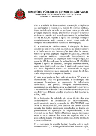 21
MINISTÉRIO PÚBLICO DO ESTADO DE SÃO PAULO
PROMOTORIADEJUSTIÇADOPATRIMÔNIOPÚBLICOESOCIALDACAPITAL
RuaRiachuelon.115,7o
andar,SãoPaulo–SP-tel.(11)31199542
toda a atividade de desmatamento, construção e ampliação
das edificações e construções, plantio de espécies exóticas,
impermeabilização do solo, ou qualquer outra geradora de
poluição, inclusive visual, proibindo-se qualquer ocupação
da área em questão, sob pena de pagamento de multa diária
de R$ 10.000,00, vigente à época da cobrança, corrigido
monetariamente, cujo escopo é servir como meio de
compelir ao adimplemento voluntário da obrigação;
B) a condenação, solidariamente, à obrigação de fazer
consistente em providenciar a demolição da casa de caseiro
e o desfazimento das intervenções (estradas de acesso,
tanque de peixes, captação irregular de água etc.), retirada
das espécies exóticas, restaurando integralmente as
condições primitivas da vegetação, solo e corpo d’água, no
prazo de 120 dias, sob pena de multa diária de R$ 10.000,00
vigente à época da cobrança, corrigido monetariamente,
como meio indireto de coerção. O projeto de recuperação
das áreas degradadas deverá ser apresentado ao órgão
ambiental competente para aprovação no prazo de 60 dias.
Após, a implantação às expensas das rés;
C) caso a obrigação de fazer referida no item “B” acima se
impossibilite, total ou parcialmente, a condenação das
empresas demandadas ao pagamento de indenização
quantificada em perícia, corrigida monetariamente,
correspondente aos danos que se mostrarem irrecuperáveis,
a ser recolhida ao Fundo Especial de Despesa de Reparação
dos Interesses Difusos Lesados, criado pela Lei Estadual n.
6.536/1989;
D) a declaração da nulidade, de pleno direito, dos atos
administrativos de autorização do empreendimento,
particularmente aquele emanado do GRAPROHAAB, nos
autos do Protocolo 9.533, sem prejuízo dos demais atos de
autoria dos órgãos ambientais consultados no âmbito do
procedimento de aprovação do empreendimento, e de
eventual ato do Poder Público Municipal que, no interregno
entre o encerramento dos autos do inquérito civil e a
propositura da ação civil pública ambiental, tenha licenciado
o empreendimento;
E) a concessão de medida liminar inaudita altera parte
determinando: 1) o embargo do imóvel em exame na ação,
 