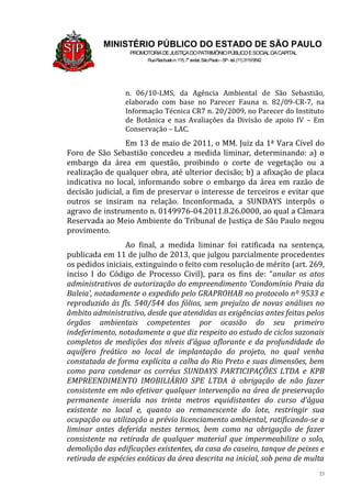 23
MINISTÉRIO PÚBLICO DO ESTADO DE SÃO PAULO
PROMOTORIADEJUSTIÇADOPATRIMÔNIOPÚBLICOESOCIALDACAPITAL
RuaRiachuelon.115,7o
andar,SãoPaulo–SP-tel.(11)31199542
n. 06/10-LMS, da Agência Ambiental de São Sebastião,
elaborado com base no Parecer Fauna n. 82/09-CR-7, na
Informação Técnica CR7 n. 20/2009, no Parecer do Instituto
de Botânica e nas Avaliações da Divisão de apoio IV – Em
Conservação – LAC.
Em 13 de maio de 2011, o MM. Juiz da 1ª Vara Cível do
Foro de São Sebastião concedeu a medida liminar, determinando: a) o
embargo da área em questão, proibindo o corte de vegetação ou a
realização de qualquer obra, até ulterior decisão; b) a afixação de placa
indicativa no local, informando sobre o embargo da área em razão de
decisão judicial, a fim de preservar o interesse de terceiros e evitar que
outros se insiram na relação. Inconformada, a SUNDAYS interpôs o
agravo de instrumento n. 0149976-04.2011.8.26.0000, ao qual a Câmara
Reservada ao Meio Ambiente do Tribunal de Justiça de São Paulo negou
provimento.
Ao final, a medida liminar foi ratificada na sentença,
publicada em 11 de julho de 2013, que julgou parcialmente procedentes
os pedidos iniciais, extinguindo o feito com resolução de mérito (art. 269,
inciso I do Código de Processo Civil), para os fins de: “anular os atos
administrativos de autorização do empreendimento ‘Condomínio Praia da
Baleia’, notadamente o expedido pelo GRAPROHAB no protocolo nº 9533 e
reproduzido às fls. 540/544 dos fólios, sem prejuízo de novas análises no
âmbito administrativo, desde que atendidas as exigências antes feitas pelos
órgãos ambientais competentes por ocasião do seu primeiro
indeferimento, notadamente a que diz respeito ao estudo de ciclos sazonais
completos de medições dos níveis d’água aflorante e da profundidade do
aquífero freático no local de implantação do projeto, no qual venha
constatada de forma explícita a calha do Rio Preto e suas dimensões, bem
como para condenar os corréus SUNDAYS PARTICIPAÇÕES LTDA e KPB
EMPREENDIMENTO IMOBILIÁRIO SPE LTDA à obrigação de não fazer
consistente em não efetivar qualquer intervenção na área de preservação
permanente inserida nos trinta metros equidistantes do curso d’água
existente no local e, quanto ao remanescente do lote, restringir sua
ocupação ou utilização a prévio licenciamento ambiental, ratificando-se a
liminar antes deferida nestes termos, bem como na obrigação de fazer
consistente na retirada de qualquer material que impermeabilize o solo,
demolição das edificações existentes, da casa do caseiro, tanque de peixes e
retirada de espécies exóticas da área descrita na inicial, sob pena de multa
 