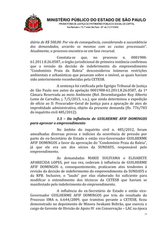 24
MINISTÉRIO PÚBLICO DO ESTADO DE SÃO PAULO
PROMOTORIADEJUSTIÇADOPATRIMÔNIOPÚBLICOESOCIALDACAPITAL
RuaRiachuelon.115,7o
andar,SãoPaulo–SP-tel.(11)31199542
diária de R$ 500,00. Por via de consequência, considerando a sucumbência
dos demandados, arcarão os mesmos com as custas processuais”.
Atualmente, o processo encontra-se em fase recursal.
Constata-se que, no processo n. 0001988-
61.2011.8.26.0587, o órgão jurisdicional de primeira instância confirmou
que a revisão da decisão de indeferimento do empreendimento
“Condomínio Praia da Baleia” desconsiderou inúmeras restrições
ambientais e urbanísticas que pesavam sobre o imóvel, as quais haviam
sido anteriormente reconhecidas pela CETESB.
A sentença foi ratificada pelo Egrégio Tribunal de Justiça
de São Paulo nos autos da apelação 0001988-61.2011.8.26.0587, da 1ª
Câmara Reservada ao meio Ambiente (Rel. Desembargador Ruy Alberto
Leme de Carvalho, j. 7/5/2015, v.u.), que ainda determinou a expedição
de ofício ao D. Procurador-Geral de Justiça para a apuração de atos de
improbidade administrativa, objeto da presente demanda (fls. 776/783
do inquérito civil 485/2012).
1.3 – Da influência de GUILHERME AFIF DOMINGOS
para aprovar o empreendimento
No âmbito do inquérito civil n. 485/2012, foram
amealhadas diversas provas e indícios da ocorrência de pressão por
parte do ex-Secretário de Estado e então vice-Governador GUILHERME
AFIF DOMINGOS a favor da aprovação do “Condomínio Praia da Baleia”,
já que ele era um dos sócios da SUNDAYS, responsável pelo
empreendimento.
As demandadas MARIE SUGIYAMA e ELISABETE
APARECIDA LOPES, por sua vez, cederam à influência de GUILHERME
AFIF DOMINGOS e, consequentemente, praticaram atos tendentes à
revisão da decisão de indeferimento do empreendimento da SUNDAYS e
da KPB. Inclusive, o “laudo” por elas elaborado foi suficiente para
modificar o entendimento dos técnicos da CETESB que haviam se
manifestado pelo indeferimento do empreendimento.
A influência do ex-Secretário de Estado e então vice-
Governador GUILHERME AFIF DOMINGOS por trás do resultado do
Processo SMA n. 6.644/2009, que tramitou perante a CETESB, ficou
demonstrado no depoimento de Minoru Iwakami Beltrão, que exercia o
cargo de Gerente de Divisão de Apoio IV em Conservação – LAC na época
 