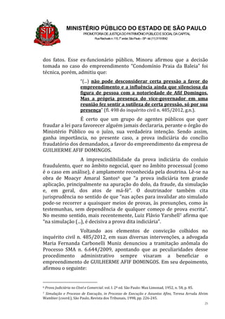 25
MINISTÉRIO PÚBLICO DO ESTADO DE SÃO PAULO
PROMOTORIADEJUSTIÇADOPATRIMÔNIOPÚBLICOESOCIALDACAPITAL
RuaRiachuelon.115,7o
andar,SãoPaulo–SP-tel.(11)31199542
dos fatos. Esse ex-funcionário público, Minoru afirmou que a decisão
tomada no caso do empreendimento “Condomínio Praia da Baleia” foi
técnica, porém, admitiu que:
“(...) não pode desconsiderar certa pressão a favor do
empreendimento e a influência ainda que silenciosa da
figura de pessoa com a notoriedade de Afif Domingos.
Mas a própria presença do vice-governador em uma
reunião fez sentir a sutileza de certa pressão, só por sua
presença” (fl. 498 do inquérito civil n. 485/2012, g.n.).
É certo que um grupo de agentes públicos que quer
fraudar a lei para favorecer alguém jamais declararia, perante o órgão do
Ministério Público ou o juízo, sua verdadeira intenção. Sendo assim,
ganha importância, no presente caso, a prova indiciária do concílio
fraudatório dos demandados, a favor do empreendimento da empresa de
GUILHERME AFIF DOMINGOS.
A imprescindibilidade da prova indiciária do conluio
fraudulento, quer no âmbito negocial, quer no âmbito processual (como
é o caso em análise), é amplamente reconhecida pela doutrina. Lê-se na
obra de Moacyr Amaral Santos6 que “a prova indiciária tem grande
aplicação, principalmente na apuração do dolo, da fraude, da simulação
e, em geral, dos atos de má-fé”. O doutrinador também cita
jurisprudência no sentido de que “nas ações para invalidar ato simulado
pode-se recorrer a quaisquer meios de provas, às presunções, como às
testemunhas, sem dependência de qualquer começo de prova escrita”.
No mesmo sentido, mais recentemente, Luiz Flávio Yarshell7 afirma que
“na simulação (...), é decisiva a prova dita indiciária”.
Voltando aos elementos de convicção colhidos no
inquérito civil n. 485/2012, em suas diversas intervenções, a advogada
Maria Fernanda Carbonelli Muniz denunciou a tramitação anômala do
Processo SMA n. 6.644/2009, apontando que as peculiaridades desse
procedimento administrativo sempre visaram a beneficiar o
empreendimento de GUILHERME AFIF DOMINGOS. Em seu depoimento,
afirmou o seguinte:
6 Prova Judiciária no Cível e Comercial. vol. I. 2ª ed. São Paulo: Max Limonad, 1952, n. 58, p. 85.
7 Simulação e Processo de Execução, in Processo de Execução e Assuntos Afins, Teresa Arruda Alvim
Wambier (coord.), São Paulo, Revista dos Tribunais, 1998, pp. 226-245.
 