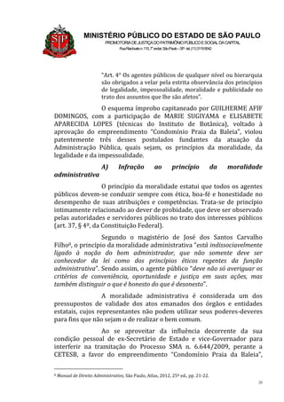 28
MINISTÉRIO PÚBLICO DO ESTADO DE SÃO PAULO
PROMOTORIADEJUSTIÇADOPATRIMÔNIOPÚBLICOESOCIALDACAPITAL
RuaRiachuelon.115,7o
andar,SãoPaulo–SP-tel.(11)31199542
“Art. 4° Os agentes públicos de qualquer nível ou hierarquia
são obrigados a velar pela estrita observância dos princípios
de legalidade, impessoalidade, moralidade e publicidade no
trato dos assuntos que lhe são afetos”.
O esquema ímprobo capitaneado por GUILHERME AFIF
DOMINGOS, com a participação de MARIE SUGIYAMA e ELISABETE
APARECIDA LOPES (técnicas do Instituto de Botânica), voltado à
aprovação do empreendimento “Condomínio Praia da Baleia”, violou
patentemente três desses postulados fundantes da atuação da
Administração Pública, quais sejam, os princípios da moralidade, da
legalidade e da impessoalidade.
A) Infração ao princípio da moralidade
administrativa
O princípio da moralidade estatui que todos os agentes
públicos devem-se conduzir sempre com ética, boa-fé e honestidade no
desempenho de suas atribuições e competências. Trata-se de princípio
intimamente relacionado ao dever de probidade, que deve ser observado
pelas autoridades e servidores públicos no trato dos interesses públicos
(art. 37, § 4º, da Constituição Federal).
Segundo o magistério de José dos Santos Carvalho
Filho8, o princípio da moralidade administrativa “está indissociavelmente
ligado à noção do bom administrador, que não somente deve ser
conhecedor da lei como dos princípios éticos regentes da função
administrativa”. Sendo assim, o agente público “deve não só averiguar os
critérios de conveniência, oportunidade e justiça em suas ações, mas
também distinguir o que é honesto do que é desonesto”.
A moralidade administrativa é considerada um dos
pressupostos de validade dos atos emanados dos órgãos e entidades
estatais, cujos representantes não podem utilizar seus poderes-deveres
para fins que não sejam o de realizar o bem comum.
Ao se aproveitar da influência decorrente da sua
condição pessoal de ex-Secretário de Estado e vice-Governador para
interferir na tramitação do Processo SMA n. 6.644/2009, perante a
CETESB, a favor do empreendimento “Condomínio Praia da Baleia”,
8 Manual de Direito Administrativo, São Paulo, Atlas, 2012, 25ª ed., pp. 21-22.
 