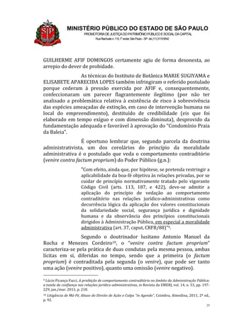 29
MINISTÉRIO PÚBLICO DO ESTADO DE SÃO PAULO
PROMOTORIADEJUSTIÇADOPATRIMÔNIOPÚBLICOESOCIALDACAPITAL
RuaRiachuelon.115,7o
andar,SãoPaulo–SP-tel.(11)31199542
GUILHERME AFIF DOMINGOS certamente agiu de forma desonesta, ao
arrepio do dever de probidade.
As técnicas do Instituto de Botânica MARIE SUGIYAMA e
ELISABETE APARECIDA LOPES também infringiram o referido postulado
porque cederam à pressão exercida por AFIF e, consequentemente,
confeccionaram um parecer flagrantemente ilegítimo (por não ter
analisado a problemática relativa à existência de risco à sobrevivência
das espécies ameaçadas de extinção, em caso de intervenção humana no
local do empreendimento), destituído de credibilidade (eis que foi
elaborado em tempo exíguo e com dimensão diminuta), desprovido da
fundamentação adequada e favorável à aprovação do “Condomínio Praia
da Baleia”.
É oportuno lembrar que, segundo parcela da doutrina
administrativista, um dos corolários do princípio da moralidade
administrativa é o postulado que veda o comportamento contraditório
(venire contra factum proprium) do Poder Público (g.n.):
“Com efeito, ainda que, por hipótese, se pretenda restringir a
aplicabilidade da boa-fé objetiva às relações privadas, por se
cuidar de princípio normativamente tratado pelo vigorante
Código Civil (arts. 113, 187, e 422), deve-se admitir a
aplicação do princípio de vedação ao comportamento
contraditório nas relações jurídico-administrativas como
decorrência lógica da aplicação dos valores constitucionais
da solidariedade social, segurança jurídica e dignidade
humana e da observância dos princípios constitucionais
dirigidos à Administração Pública, em especial a moralidade
administrativa (art. 37, caput, CRFB/88)”9.
Segundo o doutrinador lusitano Antonio Manuel da
Rocha e Menezes Cordeiro10, o “venire contra factum proprium”
caracteriza-se pela prática de duas condutas pela mesma pessoa, ambas
lícitas em si, diferidas no tempo, sendo que a primeira (o factum
proprium) é contraditada pela segunda (o venire), que pode ser tanto
uma ação (venire positivo), quanto uma omissão (venire negativo).
9 Lúcio Picanço Facci, A proibição de comportamento contraditório no âmbito da Administração Pública:
a tutela da confiança nas relações jurídico-administrativas, in Revista da EMERJ, vol. 14, n. 53, pp. 197-
229, jan./mar. 2011, p. 218.
10 Litigância de Má-Fé, Abuso do Direito de Ação e Culpa “in Agendo”, Coimbra, Almedina, 2011, 2ª ed.,
p. 92.
 