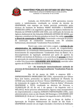 3
MINISTÉRIO PÚBLICO DO ESTADO DE SÃO PAULO
PROMOTORIADEJUSTIÇADOPATRIMÔNIOPÚBLICOESOCIALDACAPITAL
RuaRiachuelon.115,7o
andar,SãoPaulo–SP-tel.(11)31199542
Contudo, em 29/01/2010 a KPB apresentou recurso
contra o indeferimento, resultando na revisão da decisão do
GRAPROHAB, com espeque em laudos periciais produzidos pelas
técnicas do Instituto de Botânica MARIE SUGIYAMA e ELISABETE
APARECIDA LOPES e do engenheiro agrônomo da Agência Ambiental de
Ubatuba da CETESB CLÁUDIO LUIZ DIAS, com ratificação do Gerente da
Agência Ambiental de São Sebastião RONALDO ANTONIO DE SOUZA, que
negaram a existência de floresta paludosa no local. Foi, então, concedido
o alvará de construção n. 090/2011, licenciando a execução do projeto
de construção de condomínio residencial, com 50 unidades
habitacionais, denominado “Condomínio Praia da Baleia”.
Ocorre que, como será visto a seguir, a revisão do ato
administrativo de indeferimento foi cercada de irregularidades,
notadamente: a) a tramitação intencionalmente anômala do processo de
licenciamento do empreendimento “Condomínio Praia da Baleia”; b) o
descumprimento da legislação ambiental por parte de agentes da
CETESB e do Instituto de Botânica; e c) a ocorrência de pressão em favor
da aprovação do empreendimento, por parte do ex-Secretário de Estado
e então Vice-Governador GUILHERME AFIF DOMINGOS, exercida sobre
agentes da CETESB e do Instituto de Botânica.
1.1 – Da tramitação intencionalmente anômala do
processo de licenciamento do empreendimento “Condomínio Praia da
Baleia”
Em 18 de março de 2009, a empresa KPB –
EMPREENDIMENTO IMOBILIÁRIO SPE LTDA., representada por Edison
Kara José Santos, protocolou na Agência Ambiental de Ubatuba da
CETESB uma Solicitação de Parecer Técnico GRAPROHAB para o sistema
de tratamento de esgoto do “Condomínio Praia da Baleia” (Protocolo
GRAPROHAB n. 9533), resultando na abertura do Processo n.
35/00035/09 (fl. 02 do vol. 1 do apenso I do Inquérito civil n.
485/2012). Nesse processo administrativo, figurou como incorporadora
do empreendimento a empresa SUNDAYS PARTICIPAÇÕES LTDA., cujos
administradores eram ou são Cláudio Afif Domingos e GUILHERME AFIF
DOMINGOS (fl. 10 do vol. 1 do apenso I do inquérito civil n. 485/2012).
É oportuno observar que o Grupo de Análise e
Aprovação de Projetos Habitacionais do Estado de São Paulo –
GRAPROHAB consiste em um órgão vinculado à Secretaria da Habitação
 