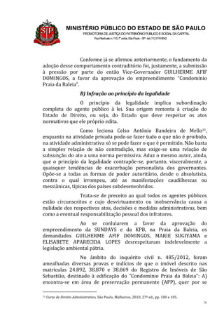 30
MINISTÉRIO PÚBLICO DO ESTADO DE SÃO PAULO
PROMOTORIADEJUSTIÇADOPATRIMÔNIOPÚBLICOESOCIALDACAPITAL
RuaRiachuelon.115,7o
andar,SãoPaulo–SP-tel.(11)31199542
Conforme já se afirmou anteriormente, o fundamento da
adoção desse comportamento contraditório foi, justamente, a submissão
à pressão por parte do então Vice-Governador GUILHERME AFIF
DOMINGOS, a favor da aprovação do empreendimento “Condomínio
Praia da Baleia”.
B) Infração ao princípio da legalidade
O princípio da legalidade implica subordinação
completa do agente público à lei. Sua origem remonta à criação do
Estado de Direito, ou seja, do Estado que deve respeitar os atos
normativos que ele próprio edita.
Como leciona Celso Antônio Bandeira de Mello11,
enquanto na atividade privada pode-se fazer tudo o que não é proibido,
na atividade administrativa só se pode fazer o que é permitido. Não basta
a simples relação de não contradição, mas exige-se uma relação de
subsunção do ato a uma norma permissiva. Aduz o mesmo autor, ainda,
que o princípio da legalidade contrapõe-se, portanto, visceralmente, a
quaisquer tendências de exacerbação personalista dos governantes.
Opõe-se a todas as formas de poder autoritário, desde o absolutista,
contra o qual irrompeu, até as manifestações caudilhescas ou
messiânicas, típicas dos países subdesenvolvidos.
Trata-se de preceito ao qual todos os agentes públicos
estão circunscritos e cujo desvirtuamento ou inobservância causa a
nulidade dos respectivos atos, decisões e medidas administrativas, bem
como a eventual responsabilização pessoal dos infratores.
Ao se conluiarem a favor da aprovação do
empreendimento da SUNDAYS e da KPB, na Praia da Baleia, os
demandados GUILHERME AFIF DOMINGOS, MARIE SUGIYAMA e
ELISABETE APARECIDA LOPES desrespeitaram indelevelmente a
legislação ambiental pátria.
No âmbito do inquérito civil n. 485/2012, foram
amealhadas diversas provas e indícios de que o imóvel descrito nas
matrículas 24.892, 38.870 e 38.869 do Registro de Imóveis de São
Sebastião, destinado à edificação do “Condomínio Praia da Baleia”: A)
encontra-se em área de preservação permanente (APP), quer por se
11 Curso de Direito Administrativo, São Paulo, Malheiros, 2010, 27ª ed., pp. 100 e 105.
 