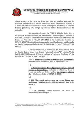 31
MINISTÉRIO PÚBLICO DO ESTADO DE SÃO PAULO
PROMOTORIADEJUSTIÇADOPATRIMÔNIOPÚBLICOESOCIALDACAPITAL
RuaRiachuelon.115,7o
andar,SãoPaulo–SP-tel.(11)31199542
situar à margem de curso de água, quer por se localizar em área de
restinga, na faixa de 300 metros medidos a partir da preamar máxima, e
a partir da área de influência da maré ao longo do Rio Preto; B) contém
floresta paludosa; e C) abriga espécies da flora e fauna ameaçadas de
extinção.
Os próprios técnicos da CETESB Cláudio Luiz Dias e
Ricardo de Azevedo Lourenço e o Gerente da mesma agência ambiental
Ronaldo Antonio de Souza reconheceram essas restrições ambientais no
Laudo de Vistoria n. 402/09-LMS-LMU e na Informação Técnica n.
007/10-LMS. Tal entendimento apenas foi modificado após a elaboração
do “laudo” das demandadas MARIE SUGIYAMA e ELISABETE APARECIDA
LOPES.
Consequentemente, a aprovação do “Condomínio Praia
da Baleia” deu-se ao arrepio do art. 4º, inciso I, alínea “d”; e inciso VI, da
Lei 12.651/2012 c/c art. 3º, inciso I, alínea “d”; e inciso IX, alínea “a”, da
Resolução CONAMA n. 303/2002 (g.n.):
“Art. 4o Considera-se Área de Preservação Permanente,
em zonas rurais ou urbanas, para os efeitos desta Lei:
[...]
I - as faixas marginais de qualquer curso d’água natural
perene e intermitente, excluídos os efêmeros, desde a
borda da calha do leito regular, em largura mínima
de: (Incluído pela Lei nº 12.727, de 2012)
[...]
d) 200 (duzentos) metros, para os cursos d’água que
tenham de 200 (duzentos) a 600 (seiscentos) metros de
largura;
[...]
VI - as restingas, como fixadoras de dunas ou
estabilizadoras de mangues”12.
12 Tais normas revogaram as previstas no art. 2º, alínea “a”, item 4, e alínea “f”, da Lei 4.771/1965, que
vigoravam na época dos fatos tratados nesta ação.
 