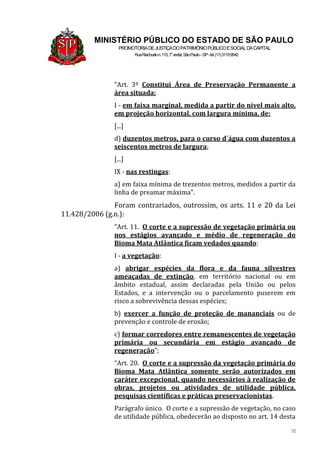 32
MINISTÉRIO PÚBLICO DO ESTADO DE SÃO PAULO
PROMOTORIADEJUSTIÇADOPATRIMÔNIOPÚBLICOESOCIALDACAPITAL
RuaRiachuelon.115,7o
andar,SãoPaulo–SP-tel.(11)31199542
“Art. 3º Constitui Área de Preservação Permanente a
área situada:
I - em faixa marginal, medida a partir do nível mais alto,
em projeção horizontal, com largura mínima, de:
[...]
d) duzentos metros, para o curso d`água com duzentos a
seiscentos metros de largura;
[...]
IX - nas restingas:
a) em faixa mínima de trezentos metros, medidos a partir da
linha de preamar máxima”.
Foram contrariados, outrossim, os arts. 11 e 20 da Lei
11.428/2006 (g.n.):
“Art. 11. O corte e a supressão de vegetação primária ou
nos estágios avançado e médio de regeneração do
Bioma Mata Atlântica ficam vedados quando:
I - a vegetação:
a) abrigar espécies da flora e da fauna silvestres
ameaçadas de extinção, em território nacional ou em
âmbito estadual, assim declaradas pela União ou pelos
Estados, e a intervenção ou o parcelamento puserem em
risco a sobrevivência dessas espécies;
b) exercer a função de proteção de mananciais ou de
prevenção e controle de erosão;
c) formar corredores entre remanescentes de vegetação
primária ou secundária em estágio avançado de
regeneração”;
“Art. 20. O corte e a supressão da vegetação primária do
Bioma Mata Atlântica somente serão autorizados em
caráter excepcional, quando necessários à realização de
obras, projetos ou atividades de utilidade pública,
pesquisas científicas e práticas preservacionistas.
Parágrafo único. O corte e a supressão de vegetação, no caso
de utilidade pública, obedecerão ao disposto no art. 14 desta
 
