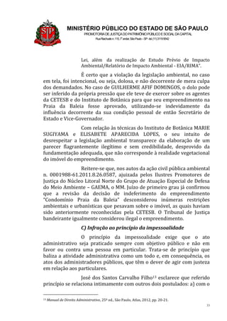 33
MINISTÉRIO PÚBLICO DO ESTADO DE SÃO PAULO
PROMOTORIADEJUSTIÇADOPATRIMÔNIOPÚBLICOESOCIALDACAPITAL
RuaRiachuelon.115,7o
andar,SãoPaulo–SP-tel.(11)31199542
Lei, além da realização de Estudo Prévio de Impacto
Ambiental/Relatório de Impacto Ambiental - EIA/RIMA”.
É certo que a violação da legislação ambiental, no caso
em tela, foi intencional, ou seja, dolosa, e não decorrente de mera culpa
dos demandados. No caso de GUILHERME AFIF DOMINGOS, o dolo pode
ser inferido da própria pressão que ele teve de exercer sobre os agentes
da CETESB e do Instituto de Botânica para que seu empreendimento na
Praia da Baleia fosse aprovado, utilizando-se indevidamente da
influência decorrente da sua condição pessoal de então Secretário de
Estado e Vice-Governador.
Com relação às técnicas do Instituto de Botânica MARIE
SUGIYAMA e ELISABETE APARECIDA LOPES, o seu intuito de
desrespeitar a legislação ambiental transparece da elaboração de um
parecer flagrantemente ilegítimo e sem credibilidade, desprovido da
fundamentação adequada, que não corresponde à realidade vegetacional
do imóvel do empreendimento.
Reitere-se que, nos autos da ação civil pública ambiental
n. 0001988-61.2011.8.26.0587, ajuizada pelos Ilustres Promotores de
Justiça do Núcleo Litoral Norte do Grupo de Atuação Especial de Defesa
do Meio Ambiente – GAEMA, o MM. Juízo de primeiro grau já confirmou
que a revisão da decisão de indeferimento do empreendimento
“Condomínio Praia da Baleia” desconsiderou inúmeras restrições
ambientais e urbanísticas que pesavam sobre o imóvel, as quais haviam
sido anteriormente reconhecidas pela CETESB. O Tribunal de Justiça
bandeirante igualmente considerou ilegal o empreendimento.
C) Infração ao princípio da impessoalidade
O princípio da impessoalidade exige que o ato
administrativo seja praticado sempre com objetivo público e não em
favor ou contra uma pessoa em particular. Trata-se de princípio que
baliza a atividade administrativa como um todo e, em consequência, os
atos dos administradores públicos, que têm o dever de agir com justeza
em relação aos particulares.
José dos Santos Carvalho Filho13 esclarece que referido
princípio se relaciona intimamente com outros dois postulados: a) com o
13 Manual de Direito Administrativo, 25ª ed., São Paulo, Atlas, 2012, pp. 20-21.
 
