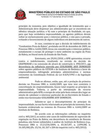 34
MINISTÉRIO PÚBLICO DO ESTADO DE SÃO PAULO
PROMOTORIADEJUSTIÇADOPATRIMÔNIOPÚBLICOESOCIALDACAPITAL
RuaRiachuelon.115,7o
andar,SãoPaulo–SP-tel.(11)31199542
princípio da isonomia, pois objetiva a igualdade de tratamento que a
Administração deve dispensar aos administrados que se encontrem em
idêntica situação jurídica; e b) com o princípio da finalidade, eis que,
para que haja verdadeira impessoalidade, os agentes públicos devem
voltar-se exclusivamente para o interesse público, e não para o privado,
evitando o favorecimento de alguns indivíduos em detrimento de outros.
In casu, constata-se que a decisão de indeferimento do
“Condomínio Praia da Baleia”, prolatada em 04 de dezembro de 2009, no
Processo SMA n. 6.644/2009, levou em consideração o interesse público,
notadamente o escopo de proteger o meio ambiente na região da Praia
da Baleia, no litoral norte do Estado de São Paulo.
Entretanto, em 29/01/2010, a KPB apresentou recurso
contra o indeferimento, resultando na revisão da decisão do
GRAPROHAB e na concessão do alvará de construção n. 090/2011, em
decorrência da influência exercida por GUILHERME AFIF DOMINGOS
sobre agentes públicos da CETESB e do Instituto de Botânica a favor do
empreendimento, infringindo princípios administrativos e normas
constantes da Constituição Federal, da Lei 8.429/1992 e da legislação
ambiental.
Pode-se afirmar, então, que, até a prolação da primeira
decisão no Processo SMA n. 6.644/2009, que teve teor contrário à
concretização do empreendimento, houve total respeito ao princípio da
impessoalidade. Todavia, a partir da interposição do recurso
administrativo pela KPB, o escopo de zelar pelo bem comum deu lugar ao
intuito de satisfazer o interesse particular do ex-Secretário de Estado e
então vice-Governador GUILHERME AFIF DOMINGOS.
Saliente-se que o descumprimento do princípio da
impessoalidade, na sua faceta relacionada ao princípio da isonomia, ficou
bastante evidenciado na remessa do Processo SMA n. 6.644/2009 ao
Instituto de Botânica.
De acordo com as informações colhidas no inquérito
civil n. 485/2012, os outros sete casos de indeferimento de supressão de
vegetação na Praia da Baleia, em decorrência da existência de floresta
paludosa, não foram submetidos à análise do Instituto de Botânica (v.g.,
Processos SMA n. 15.21234/2009, n. 83.367/07, n. 2.099/08, n.
16.185/08) (fls. 15/16, 18, 267 e 284 do inquérito civil n. 485/2012).
 