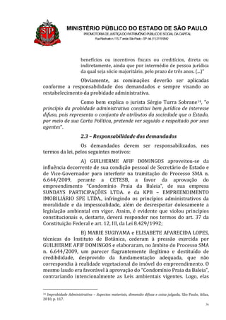 36
MINISTÉRIO PÚBLICO DO ESTADO DE SÃO PAULO
PROMOTORIADEJUSTIÇADOPATRIMÔNIOPÚBLICOESOCIALDACAPITAL
RuaRiachuelon.115,7o
andar,SãoPaulo–SP-tel.(11)31199542
benefícios ou incentivos fiscais ou creditícios, direta ou
indiretamente, ainda que por intermédio de pessoa jurídica
da qual seja sócio majoritário, pelo prazo de três anos. (...)”
Obviamente, as cominações deverão ser aplicadas
conforme a responsabilidade dos demandados e sempre visando ao
restabelecimento da probidade administrativa.
Como bem explica o jurista Sérgio Turra Sobrane14, “o
princípio da probidade administrativa constitui bem jurídico de interesse
difuso, pois representa o conjunto de atributos da sociedade que o Estado,
por meio de sua Carta Política, pretende ver seguido e respeitado por seus
agentes”.
2.3 – Responsabilidade dos demandados
Os demandados devem ser responsabilizados, nos
termos da lei, pelos seguintes motivos:
A) GUILHERME AFIF DOMINGOS aproveitou-se da
influência decorrente de sua condição pessoal de Secretário de Estado e
de Vice-Governador para interferir na tramitação do Processo SMA n.
6.644/2009, perante a CETESB, a favor da aprovação do
empreendimento “Condomínio Praia da Baleia”, de sua empresa
SUNDAYS PARTICIPAÇÕES LTDA. e da KPB – EMPREENDIMENTO
IMOBILIÁRIO SPE LTDA., infringindo os princípios administrativos da
moralidade e da impessoalidade, além de desrespeitar dolosamente a
legislação ambiental em vigor. Assim, é evidente que violou princípios
constitucionais e, destarte, deverá responder nos termos do art. 37 da
Constituição Federal e art. 12, III, da Lei 8.429/1992;
B) MARIE SUGIYAMA e ELISABETE APARECIDA LOPES,
técnicas do Instituto de Botânica, cederam à pressão exercida por
GUILHERME AFIF DOMINGOS e elaboraram, no âmbito do Processo SMA
n. 6.644/2009, um parecer flagrantemente ilegítimo e destituído de
credibilidade, desprovido da fundamentação adequada, que não
correspondia à realidade vegetacional do imóvel do empreendimento. O
mesmo laudo era favorável à aprovação do “Condomínio Praia da Baleia”,
contrariando intencionalmente as Leis ambientais vigentes. Logo, elas
14 Improbidade Administrativa – Aspectos materiais, dimensão difusa e coisa julgada, São Paulo, Atlas,
2010, p. 117.
 