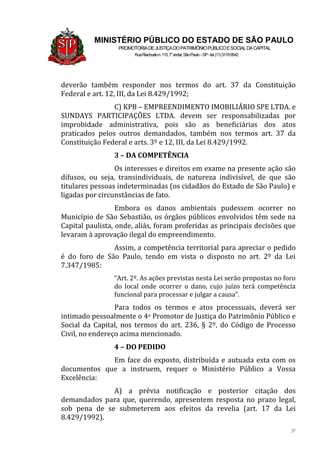 37
MINISTÉRIO PÚBLICO DO ESTADO DE SÃO PAULO
PROMOTORIADEJUSTIÇADOPATRIMÔNIOPÚBLICOESOCIALDACAPITAL
RuaRiachuelon.115,7o
andar,SãoPaulo–SP-tel.(11)31199542
deverão também responder nos termos do art. 37 da Constituição
Federal e art. 12, III, da Lei 8.429/1992;
C) KPB – EMPREENDIMENTO IMOBILIÁRIO SPE LTDA. e
SUNDAYS PARTICIPAÇÕES LTDA. devem ser responsabilizadas por
improbidade administrativa, pois são as beneficiárias dos atos
praticados pelos outros demandados, também nos termos art. 37 da
Constituição Federal e arts. 3º e 12, III, da Lei 8.429/1992.
3 – DA COMPETÊNCIA
Os interesses e direitos em exame na presente ação são
difusos, ou seja, transindividuais, de natureza indivisível, de que são
titulares pessoas indeterminadas (os cidadãos do Estado de São Paulo) e
ligadas por circunstâncias de fato.
Embora os danos ambientais pudessem ocorrer no
Município de São Sebastião, os órgãos públicos envolvidos têm sede na
Capital paulista, onde, aliás, foram proferidas as principais decisões que
levaram à aprovação ilegal do empreendimento.
Assim, a competência territorial para apreciar o pedido
é do foro de São Paulo, tendo em vista o disposto no art. 2º da Lei
7.347/1985:
“Art. 2º. As ações previstas nesta Lei serão propostas no foro
do local onde ocorrer o dano, cujo juízo terá competência
funcional para processar e julgar a causa”.
Para todos os termos e atos processuais, deverá ser
intimado pessoalmente o 4o Promotor de Justiça do Patrimônio Público e
Social da Capital, nos termos do art. 236, § 2º, do Código de Processo
Civil, no endereço acima mencionado.
4 – DO PEDIDO
Em face do exposto, distribuída e autuada esta com os
documentos que a instruem, requer o Ministério Público a Vossa
Excelência:
A) a prévia notificação e posterior citação dos
demandados para que, querendo, apresentem resposta no prazo legal,
sob pena de se submeterem aos efeitos da revelia (art. 17 da Lei
8.429/1992).
 
